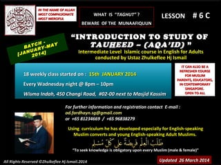 Using curriculum he has developed especially for English-speakingUsing curriculum he has developed especially for English-speaking
Muslim converts and young English-speaking Adult Muslims.Muslim converts and young English-speaking Adult Muslims.
““To seek knowledge is obligatory upon every Muslim (male & female)”To seek knowledge is obligatory upon every Muslim (male & female)”
IT CAN ALSO BE AIT CAN ALSO BE A
REFRESHER COURSEREFRESHER COURSE
FOR MUSLIMFOR MUSLIM
PARENTS, EDUCATORS,PARENTS, EDUCATORS,
IN CONTEMPORARYIN CONTEMPORARY
SINGAPORE.SINGAPORE.
OPEN TO ALLOPEN TO ALL
IN THE NAME OF ALLAHIN THE NAME OF ALLAH
MOST COMPASIONATEMOST COMPASIONATE
MOST MERCIFULMOST MERCIFUL # 6 C# 6 C
For further information and registration contact EFor further information and registration contact E-mail :-mail :
ad.fardhayn.sg@gmail.comad.fardhayn.sg@gmail.com
or +65 81234669 / +65 96838279or +65 81234669 / +65 96838279
All Rights Reserved ©Zhulkeflee Hj Ismail.2014
LESSON
“INTRODUCTION TO STUDY OF
TAUHEED – (AQA’ID) ”
Intermediate Level Islamic course in English for AdultsIntermediate Level Islamic course in English for Adults
conducted by Ustaz Zhulkeflee Hj Ismailconducted by Ustaz Zhulkeflee Hj Ismail
Updated 26 March 2014Updated 26 March 2014
BATCH -
[JANUARY-MAY
2014]
18 weekly class started on :18 weekly class started on : 15th JANUARY 201415th JANUARY 2014
Every Wadnesday night @ 8pm – 10pmEvery Wadnesday night @ 8pm – 10pm
Wisma Indah, 450 Changi Road, #02-00 next to Masjid KassimWisma Indah, 450 Changi Road, #02-00 next to Masjid Kassim
WHAT IS “WHAT IS “TAGHUT”TAGHUT” ??
BEWARE OF THE MUNAAFIQUUNBEWARE OF THE MUNAAFIQUUN
 