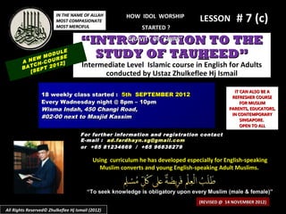 IN THE NAME OF ALLAH
                         MOST COMPASIONATE
                         MOST MERCIFUL
                                                       HOW IDOL WORSHIP
                                                                                  LESSON         # 7 (c)
                                                             STARTED ?

                                     “INTRODUCTION TO THE
                                           GRAVITY OF “SHIRK”


            EW
                   ULE
               MOD SE
                   R
        A N H-COU 2]
                                       STUDY OF TAUHEED”
            C
        BAT EPT 20
                   1                  Intermediate Level Islamic course in English for Adults
           [S                               conducted by Ustaz Zhulkeflee Hj Ismail

                                                                                                IT CAN ALSO BE A
                 18 weekly class started : 5th SEPTEMBER 2012                                  REFRESHER COURSE
                 Every Wadnesday night @ 8pm – 10pm                                                FOR MUSLIM
                 Wisma Indah, 450 Changi Road,                                                PARENTS, EDUCATORS,
                                                                                               IN CONTEMPORARY
                 #02-00 next to Masjid Kassim
                                                                                                   SINGAPORE.
                                                                                                   OPEN TO ALL
                                     For further information and registration contact
                                     E -mail : ad.fardhayn.sg@gmail.com
                                     or +65 81234669 / +65 96838279

                                           Using curriculum he has developed especially for English-speaking
                                             Muslim converts and young English-speaking Adult Muslims.


                                        “To seek knowledge is obligatory upon every Muslim (male & female)”
                                                                                  (REVISED @ 14 NOVEMBER 2012)
All Rights Reserved© Zhulkeflee Hj Ismail (2012)
 