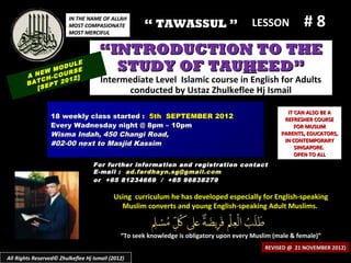 IN THE NAME OF ALLAH
                         MOST COMPASIONATE
                         MOST MERCIFUL
                                                     “ TAWASSUL ”                        LESSON            #8
                                     “INTRODUCTION TO THE
            EW
                   ULE
               MOD SE
                   R
        A N H-COU 2]
                                       STUDY OF TAUHEED”
            C
        BAT EPT 20
                   1                  Intermediate Level Islamic course in English for Adults
           [S                               conducted by Ustaz Zhulkeflee Hj Ismail

                                                                                                     IT CAN ALSO BE A
                 18 weekly class started : 5th SEPTEMBER 2012                                       REFRESHER COURSE
                 Every Wadnesday night @ 8pm – 10pm                                                     FOR MUSLIM
                 Wisma Indah, 450 Changi Road,                                                     PARENTS, EDUCATORS,
                                                                                                    IN CONTEMPORARY
                 #02-00 next to Masjid Kassim
                                                                                                        SINGAPORE.
                                                                                                        OPEN TO ALL
                                   For further information and registration contact
                                   E -mail : ad.fardhayn.sg@gmail.com
                                   or +65 81234669 / +65 96838279

                                           Using curriculum he has developed especially for English-speaking
                                             Muslim converts and young English-speaking Adult Muslims.


                                              “To seek knowledge is obligatory upon every Muslim (male & female)”
                                                                                              REVISED @ 21 NOVEMBER 2012)
All Rights Reserved© Zhulkeflee Hj Ismail (2012)
 