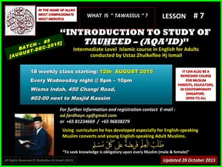 Using curriculum he has developed especially for English-speakingUsing curriculum he has developed especially for English-speaking
Muslim converts and young English-speaking Adult Muslims.Muslim converts and young English-speaking Adult Muslims.
““To seek knowledge is obligatory upon every Muslim (male & female)”To seek knowledge is obligatory upon every Muslim (male & female)”
IT CAN ALSO BE AIT CAN ALSO BE A
REFRESHER COURSEREFRESHER COURSE
FOR MUSLIMFOR MUSLIM
PARENTS, EDUCATORS,PARENTS, EDUCATORS,
IN CONTEMPORARYIN CONTEMPORARY
SINGAPORE.SINGAPORE.
OPEN TO ALLOPEN TO ALL
IN THE NAME OF ALLAHIN THE NAME OF ALLAH
MOST COMPASIONATEMOST COMPASIONATE
MOST MERCIFULMOST MERCIFUL # 7# 7
For further information and registration contact EFor further information and registration contact E-mail :-mail :
ad.fardhayn.sg@gmail.comad.fardhayn.sg@gmail.com
or +65 81234669 / +65 96838279or +65 81234669 / +65 96838279
LESSON
““INTRODUCTION TO STUDY OFINTRODUCTION TO STUDY OF
TAUTAUHHEED – (AQA’ID)EED – (AQA’ID)””
Intermediate Level Islamic course in English for AdultsIntermediate Level Islamic course in English for Adults
conducted by Ustaz Zhulkeflee Hj Ismailconducted by Ustaz Zhulkeflee Hj Ismail
BATCH - #5
[AUGUST-DEC-2015]
Updated 28 October 2015Updated 28 October 2015
18 weekly class starting:18 weekly class starting: 12th AUGUST 201512th AUGUST 2015
Every Wadnesday night @ 8pm – 10pmEvery Wadnesday night @ 8pm – 10pm
Wisma Indah, 450 Changi Road,Wisma Indah, 450 Changi Road,
#02-00 next to Masjid Kassim#02-00 next to Masjid Kassim
All Rights Reserved © Zhulkeflee Hj Ismail (2015))
WHAT IS “WHAT IS “ TAWASSUL “ ?TAWASSUL “ ?
 