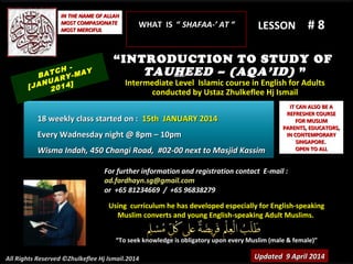Using curriculum he has developed especially for English-speakingUsing curriculum he has developed especially for English-speaking
Muslim converts and young English-speaking Adult Muslims.Muslim converts and young English-speaking Adult Muslims.
““To seek knowledge is obligatory upon every Muslim (male & female)”To seek knowledge is obligatory upon every Muslim (male & female)”
IT CAN ALSO BE AIT CAN ALSO BE A
REFRESHER COURSEREFRESHER COURSE
FOR MUSLIMFOR MUSLIM
PARENTS, EDUCATORS,PARENTS, EDUCATORS,
IN CONTEMPORARYIN CONTEMPORARY
SINGAPORE.SINGAPORE.
OPEN TO ALLOPEN TO ALL
IN THE NAME OF ALLAHIN THE NAME OF ALLAH
MOST COMPASIONATEMOST COMPASIONATE
MOST MERCIFULMOST MERCIFUL # 8# 8
For further information and registration contact EFor further information and registration contact E-mail :-mail :
ad.fardhayn.sg@gmail.comad.fardhayn.sg@gmail.com
or +65 81234669 / +65 96838279or +65 81234669 / +65 96838279
All Rights Reserved ©Zhulkeflee Hj Ismail.2014
LESSON
“INTRODUCTION TO STUDY OF
TAUHEED – (AQA’ID) ”
Intermediate Level Islamic course in English for AdultsIntermediate Level Islamic course in English for Adults
conducted by Ustaz Zhulkeflee Hj Ismailconducted by Ustaz Zhulkeflee Hj Ismail
Updated 9 April 2014Updated 9 April 2014
BATCH -
[JANUARY-MAY
2014]
18 weekly class started on :18 weekly class started on : 15th JANUARY 201415th JANUARY 2014
Every Wadnesday night @ 8pm – 10pmEvery Wadnesday night @ 8pm – 10pm
Wisma Indah, 450 Changi Road, #02-00 next to Masjid KassimWisma Indah, 450 Changi Road, #02-00 next to Masjid Kassim
WHAT IS “WHAT IS “ SHAFAA-’ AT “SHAFAA-’ AT “
 