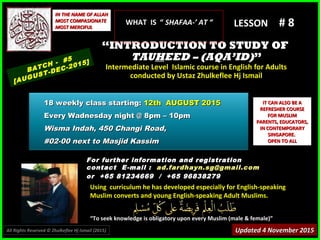 Using curriculum he has developed especially for English-speakingUsing curriculum he has developed especially for English-speaking
Muslim converts and young English-speaking Adult Muslims.Muslim converts and young English-speaking Adult Muslims.
““To seek knowledge is obligatory upon every Muslim (male & female)”To seek knowledge is obligatory upon every Muslim (male & female)”
IT CAN ALSO BE AIT CAN ALSO BE A
REFRESHER COURSEREFRESHER COURSE
FOR MUSLIMFOR MUSLIM
PARENTS, EDUCATORS,PARENTS, EDUCATORS,
IN CONTEMPORARYIN CONTEMPORARY
SINGAPORE.SINGAPORE.
OPEN TO ALLOPEN TO ALL
IN THE NAME OF ALLAHIN THE NAME OF ALLAH
MOST COMPASIONATEMOST COMPASIONATE
MOST MERCIFULMOST MERCIFUL # 8# 8
For further information and registrationFor further information and registration
contact Econtact E -mail :-mail : ad.fardhayn.sg@gmail.comad.fardhayn.sg@gmail.com
or +65 81234669 / +65 96838279or +65 81234669 / +65 96838279
LESSON
““INTRODUCTION TO STUDY OFINTRODUCTION TO STUDY OF
TAUTAUHHEED – (AQA’ID)EED – (AQA’ID)””
Intermediate Level Islamic course in English for AdultsIntermediate Level Islamic course in English for Adults
conducted by Ustaz Zhulkeflee Hj Ismailconducted by Ustaz Zhulkeflee Hj Ismail
BATCH - #5
[AUGUST-DEC-2015]
Updated 4 November 2015Updated 4 November 2015
18 weekly class starting:18 weekly class starting: 12th AUGUST 201512th AUGUST 2015
Every Wadnesday night @ 8pm – 10pmEvery Wadnesday night @ 8pm – 10pm
Wisma Indah, 450 Changi Road,Wisma Indah, 450 Changi Road,
#02-00 next to Masjid Kassim#02-00 next to Masjid Kassim
All Rights Reserved © Zhulkeflee Hj Ismail (2015))
WHAT IS “WHAT IS “ SHAFAA-’ AT “SHAFAA-’ AT “
 