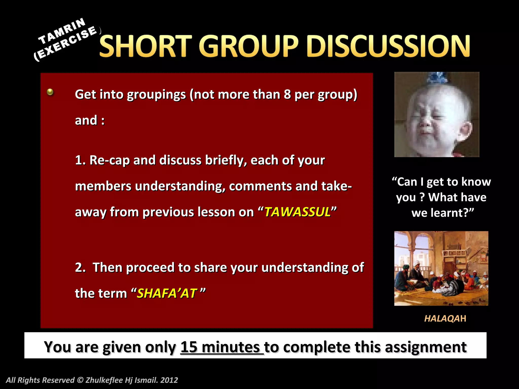 N
             M RI E)
                  S
          TA RCI
             E
        ( EX


                   Get into groupings (not more than 8 per group)
                   and :

                   1. Re-cap and discuss briefly, each of your
                   members understanding, comments and take-        “Can I get to know
                                                                     you ? What have
                   away from previous lesson on “TAWASSUL”             we learnt?”



                   2. Then proceed to share your understanding of
                   the term “SHAFA’AT ”
                                                                         HALAQAH


          You are given only 15 minutes to complete this assignment
All Rights Reserved © Zhulkeflee Hj Ismail. 2012
 