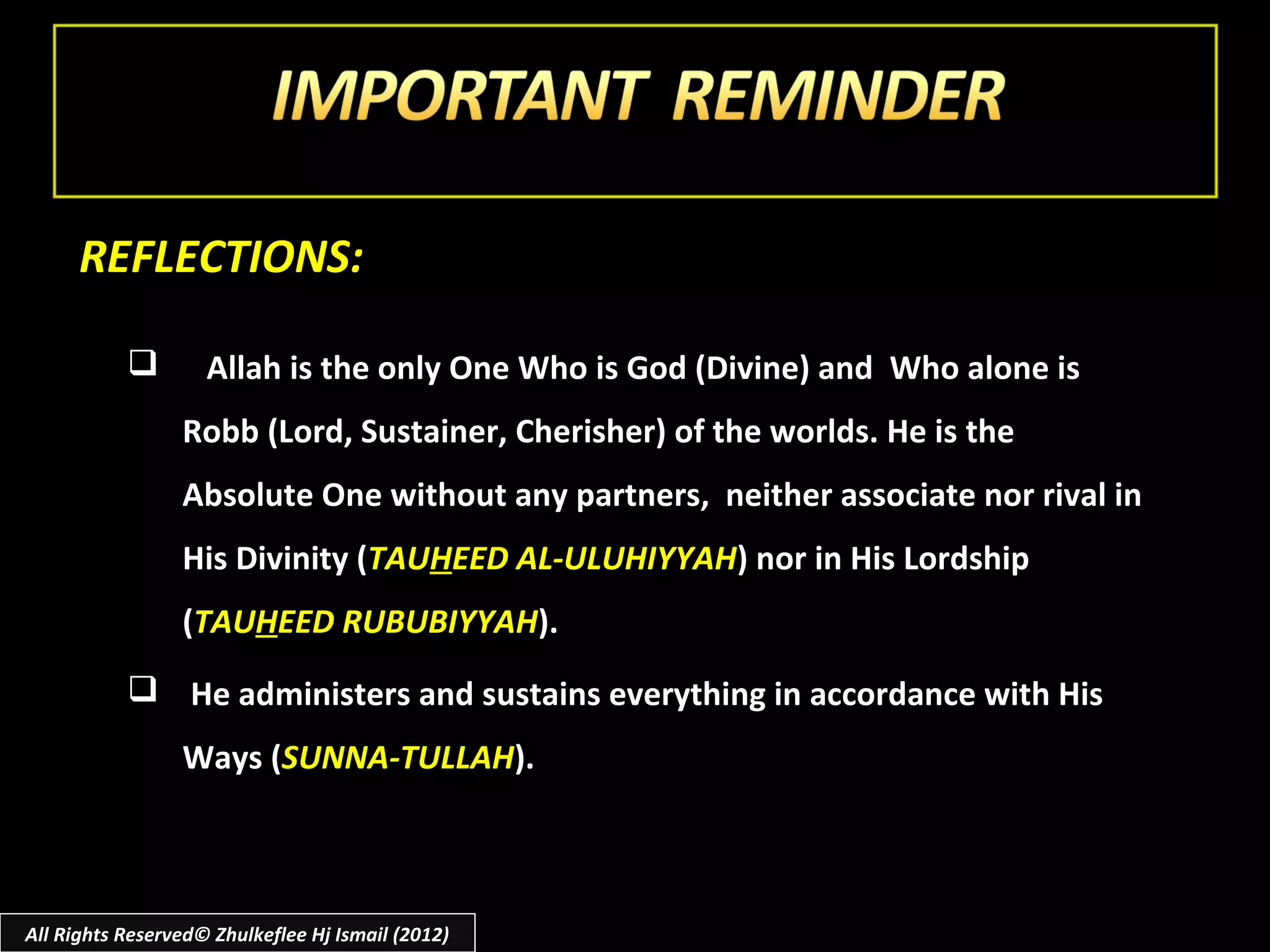 REFLECTIONS:

                   Allah is the only One Who is God (Divine) and Who alone is
                 Robb (Lord, Sustainer, Cherisher) of the worlds. He is the
                 Absolute One without any partners, neither associate nor rival in
                 His Divinity (TAUHEED AL-ULUHIYYAH) nor in His Lordship
                 (TAUHEED RUBUBIYYAH).
            He administers and sustains everything in accordance with His
                 Ways (SUNNA-TULLAH).



All Rights Reserved© Zhulkeflee Hj Ismail (2012)
 