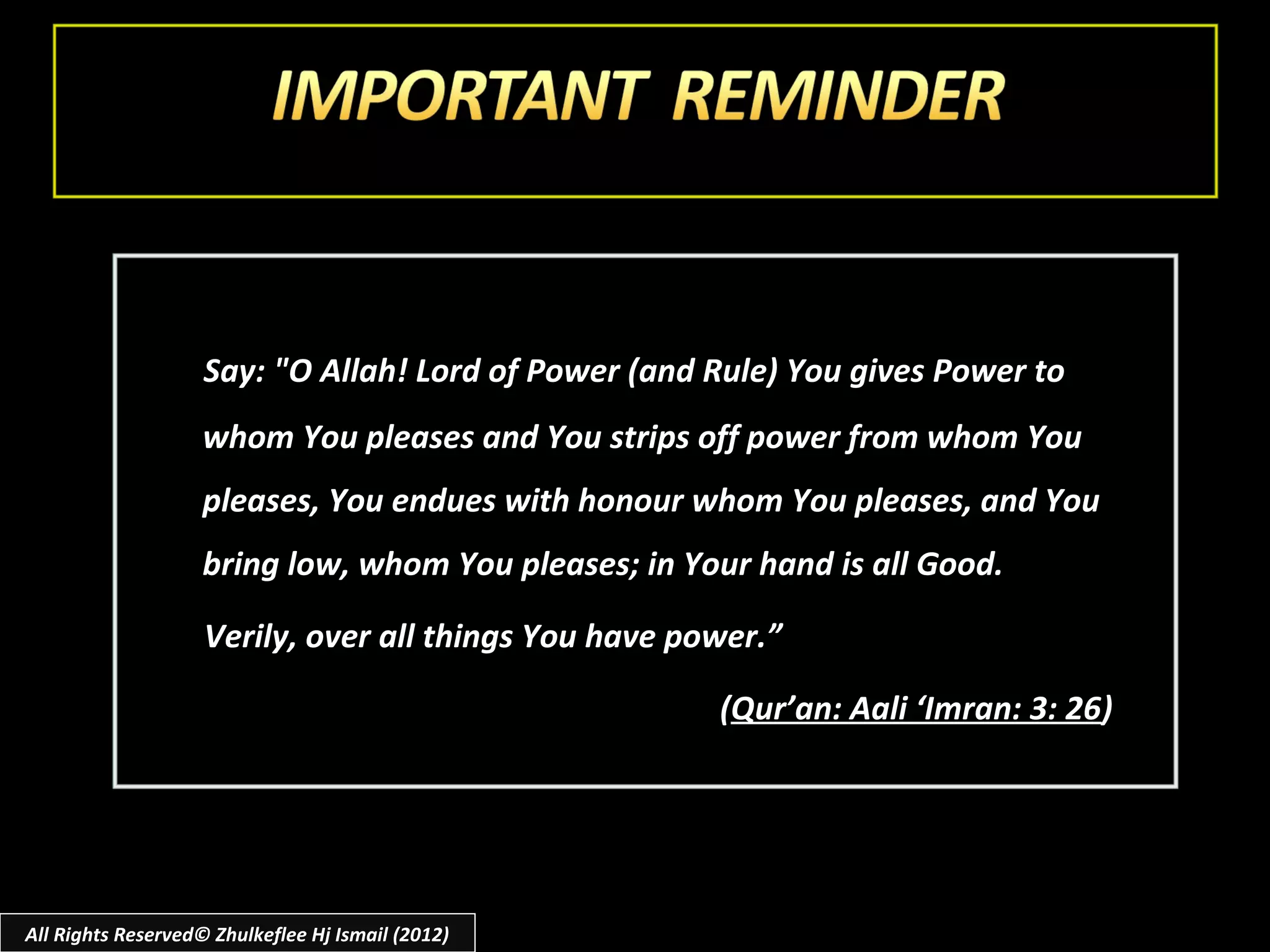 Say: "O Allah! Lord of Power (and Rule) You gives Power to
                    whom You pleases and You strips off power from whom You
                    pleases, You endues with honour whom You pleases, and You
                    bring low, whom You pleases; in Your hand is all Good.

                    Verily, over all things You have power.”

                                                       (Qur’an: Aali ‘Imran: 3: 26)




All Rights Reserved© Zhulkeflee Hj Ismail (2012)
 