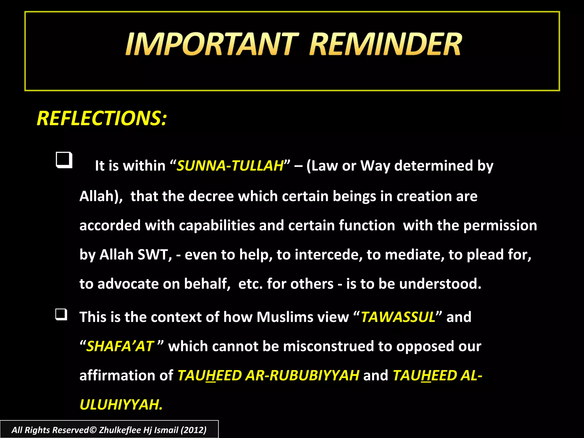 REFLECTIONS:
                   It is within “SUNNA-TULLAH” – (Law or Way determined by
                Allah), that the decree which certain beings in creation are
                accorded with capabilities and certain function with the permission
                by Allah SWT, - even to help, to intercede, to mediate, to plead for,
                to advocate on behalf, etc. for others - is to be understood.
           This is the context of how Muslims view “ TAWASSUL” and
                “SHAFA’AT ” which cannot be misconstrued to opposed our
                affirmation of TAUHEED AR-RUBUBIYYAH and TAUHEED AL-
                ULUHIYYAH.
All Rights Reserved© Zhulkeflee Hj Ismail (2012)
 