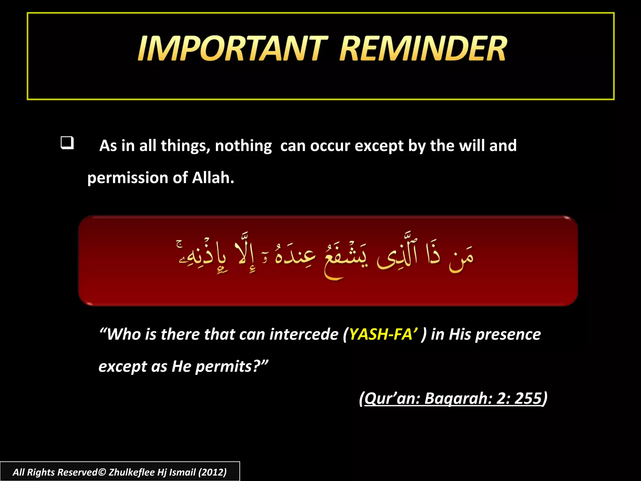         As in all things, nothing can occur except by the will and
                permission of Allah.




                   “Who is there that can intercede (YASH-FA’ ) in His presence
                   except as He permits?”
                                                      (Qur’an: Baqarah: 2: 255)



All Rights Reserved© Zhulkeflee Hj Ismail (2012)
 