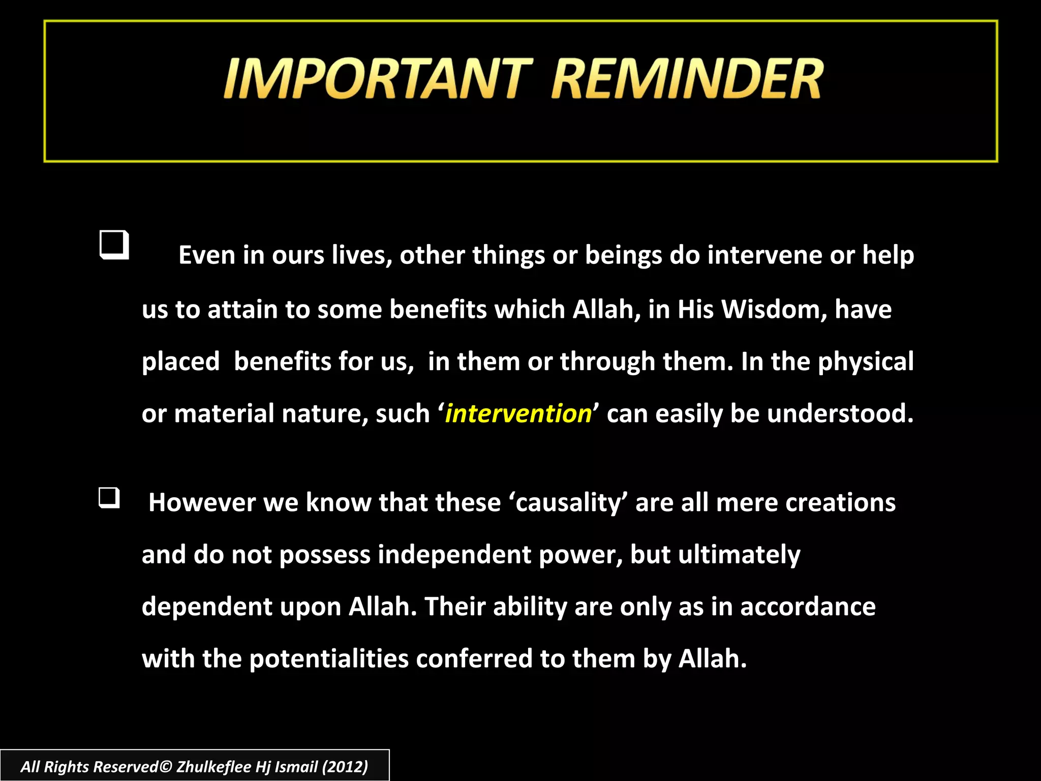           Even in ours lives, other things or beings do intervene or help
                us to attain to some benefits which Allah, in His Wisdom, have
                placed benefits for us, in them or through them. In the physical
                or material nature, such ‘intervention’ can easily be understood.

           However we know that these ‘causality’ are all mere creations
                and do not possess independent power, but ultimately
                dependent upon Allah. Their ability are only as in accordance
                with the potentialities conferred to them by Allah.


All Rights Reserved© Zhulkeflee Hj Ismail (2012)
 