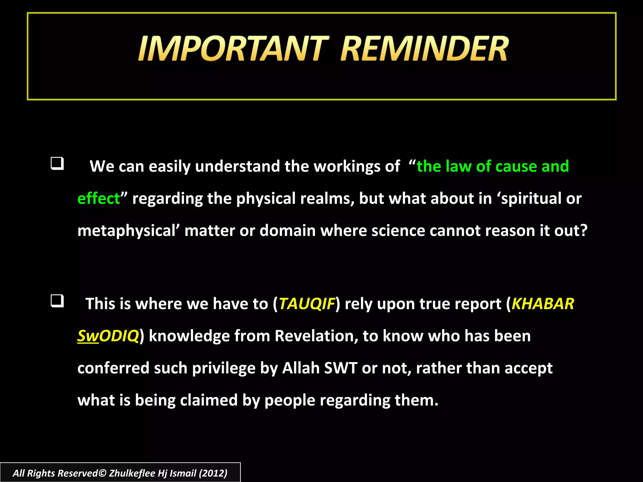         We can easily understand the workings of “ the law of cause and
              effect” regarding the physical realms, but what about in ‘spiritual or
              metaphysical’ matter or domain where science cannot reason it out?



               This is where we have to (TAUQIF) rely upon true report (KHABAR
              SwODIQ) knowledge from Revelation, to know who has been
              conferred such privilege by Allah SWT or not, rather than accept
              what is being claimed by people regarding them.


All Rights Reserved© Zhulkeflee Hj Ismail (2012)
 