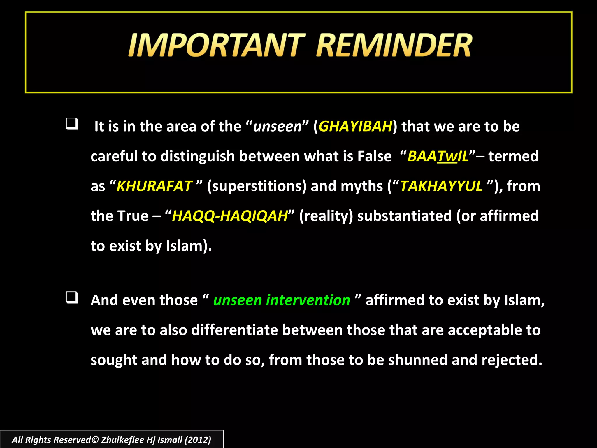  It is in the area of the “unseen” (GHAYIBAH) that we are to be
                  careful to distinguish between what is False “ BAATwIL”– termed
                  as “KHURAFAT ” (superstitions) and myths (“TAKHAYYUL ”), from
                  the True – “HAQQ-HAQIQAH” (reality) substantiated (or affirmed
                  to exist by Islam).


             And even those “ unseen intervention ” affirmed to exist by Islam,
                  we are to also differentiate between those that are acceptable to
                  sought and how to do so, from those to be shunned and rejected.



All Rights Reserved© Zhulkeflee Hj Ismail (2012)
 