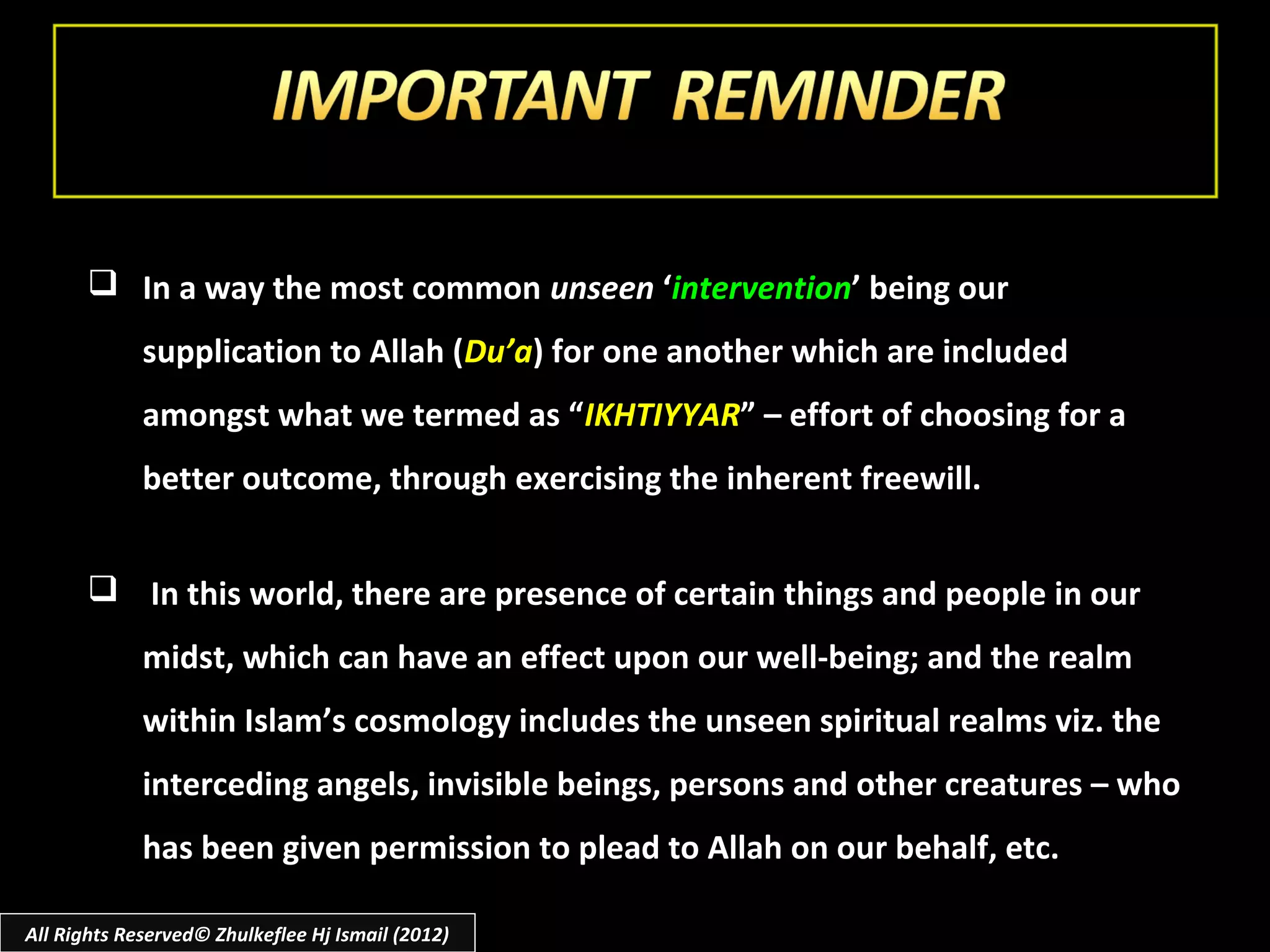  In a way the most common unseen ‘intervention’ being our
             supplication to Allah (Du’a) for one another which are included
             amongst what we termed as “IKHTIYYAR” – effort of choosing for a
             better outcome, through exercising the inherent freewill.


        In this world, there are presence of certain things and people in our
             midst, which can have an effect upon our well-being; and the realm
             within Islam’s cosmology includes the unseen spiritual realms viz. the
             interceding angels, invisible beings, persons and other creatures – who
             has been given permission to plead to Allah on our behalf, etc.

All Rights Reserved© Zhulkeflee Hj Ismail (2012)
 