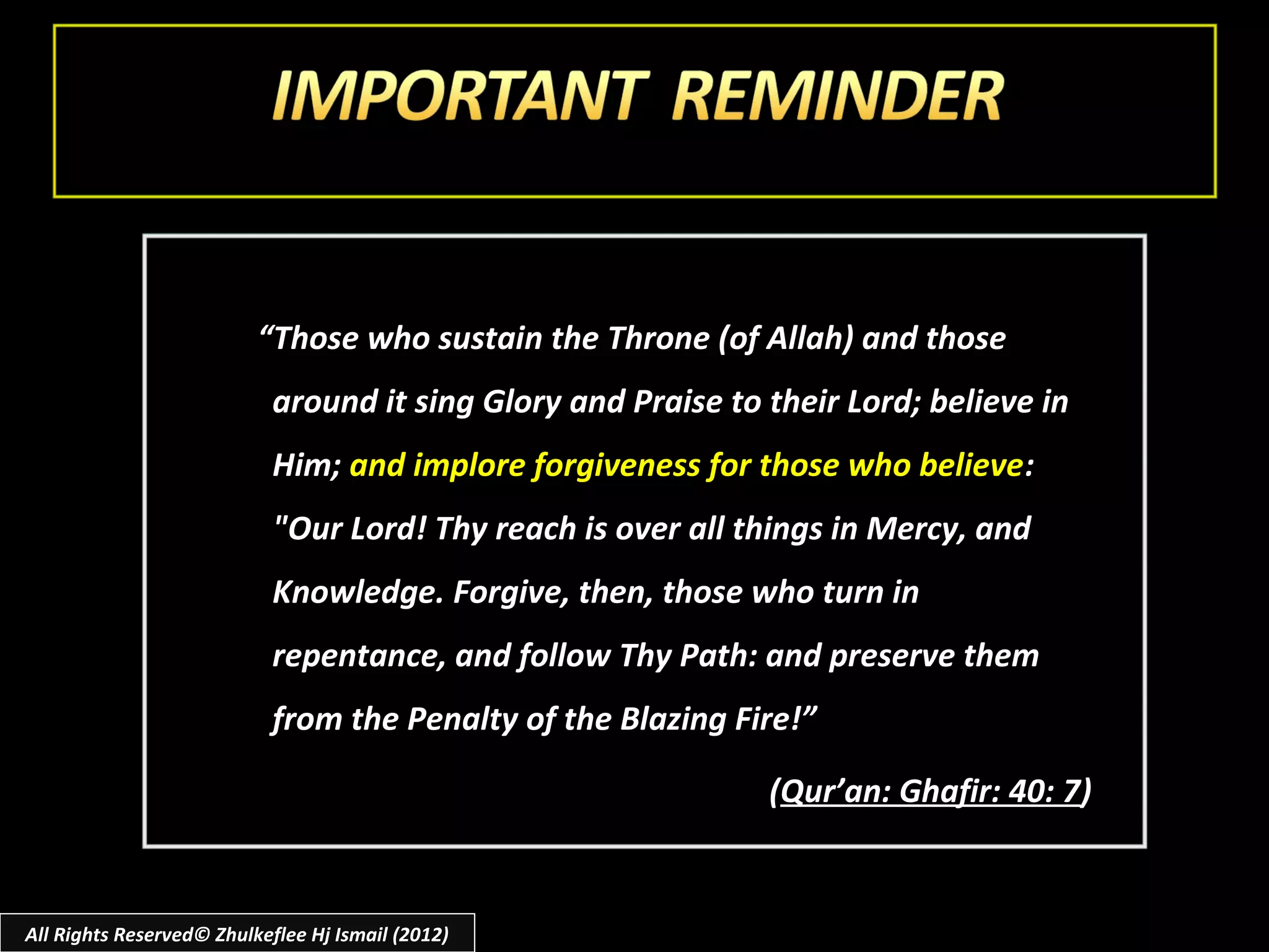 “Those who sustain the Throne (of Allah) and those
                            around it sing Glory and Praise to their Lord; believe in
                            Him; and implore forgiveness for those who believe:
                            "Our Lord! Thy reach is over all things in Mercy, and
                            Knowledge. Forgive, then, those who turn in
                            repentance, and follow Thy Path: and preserve them
                            from the Penalty of the Blazing Fire!”

                                                               (Qur’an: Ghafir: 40: 7)


All Rights Reserved© Zhulkeflee Hj Ismail (2012)
 