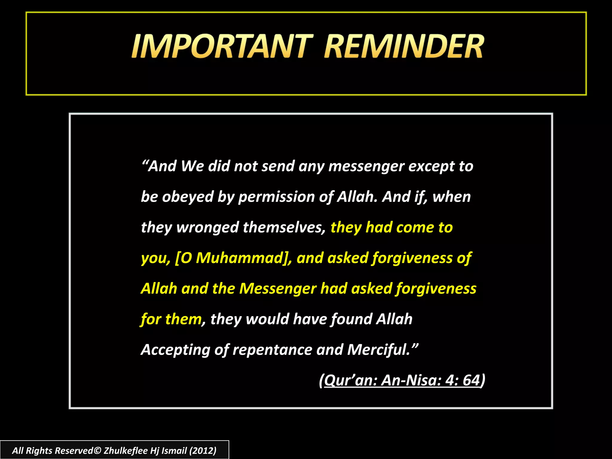 “And We did not send any messenger except to
                              be obeyed by permission of Allah. And if, when
                              they wronged themselves, they had come to
                              you, [O Muhammad], and asked forgiveness of
                              Allah and the Messenger had asked forgiveness
                              for them, they would have found Allah
                              Accepting of repentance and Merciful.”
                                                      (Qur’an: An-Nisa: 4: 64)



All Rights Reserved© Zhulkeflee Hj Ismail (2012)
 