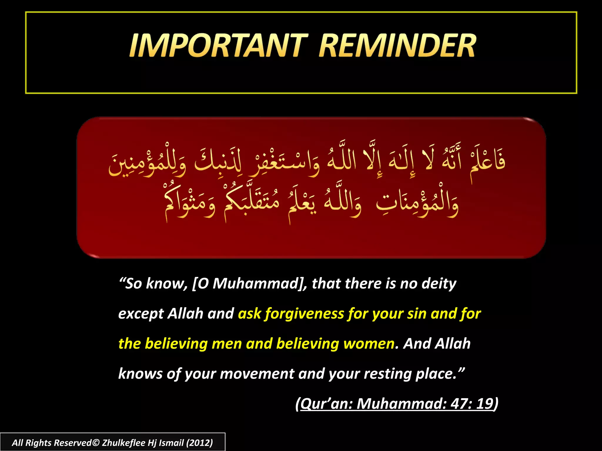 “So know, [O Muhammad], that there is no deity
                         except Allah and ask forgiveness for your sin and for
                         the believing men and believing women. And Allah
                         knows of your movement and your resting place.”
                                                   (Qur’an: Muhammad: 47: 19)

All Rights Reserved© Zhulkeflee Hj Ismail (2012)
 