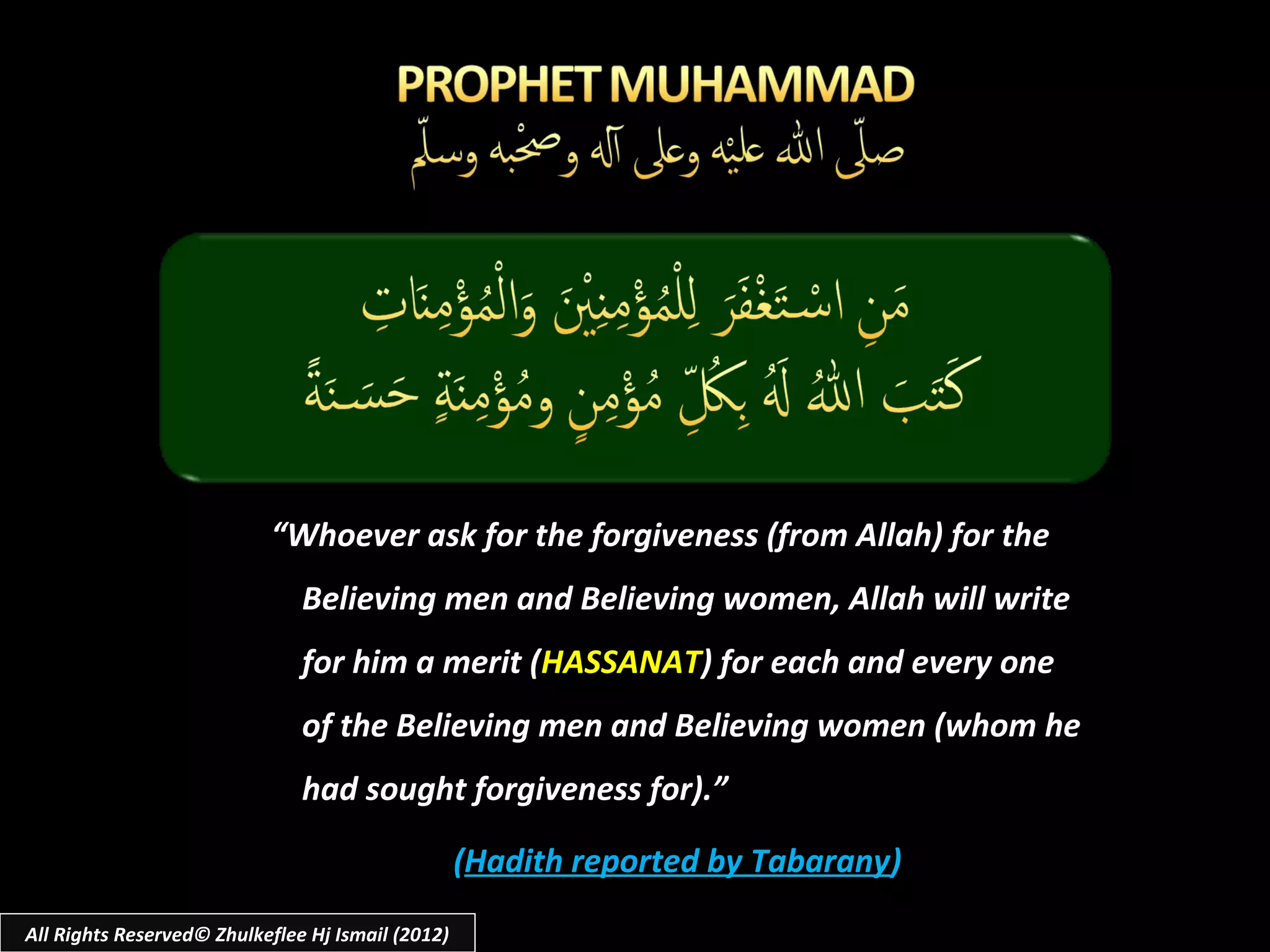 “Whoever ask for the forgiveness (from Allah) for the
                               Believing men and Believing women, Allah will write
                               for him a merit (HASSANAT) for each and every one
                               of the Believing men and Believing women (whom he
                               had sought forgiveness for).”

                                                   (Hadith reported by Tabarany)
All Rights Reserved© Zhulkeflee Hj Ismail (2012)
 