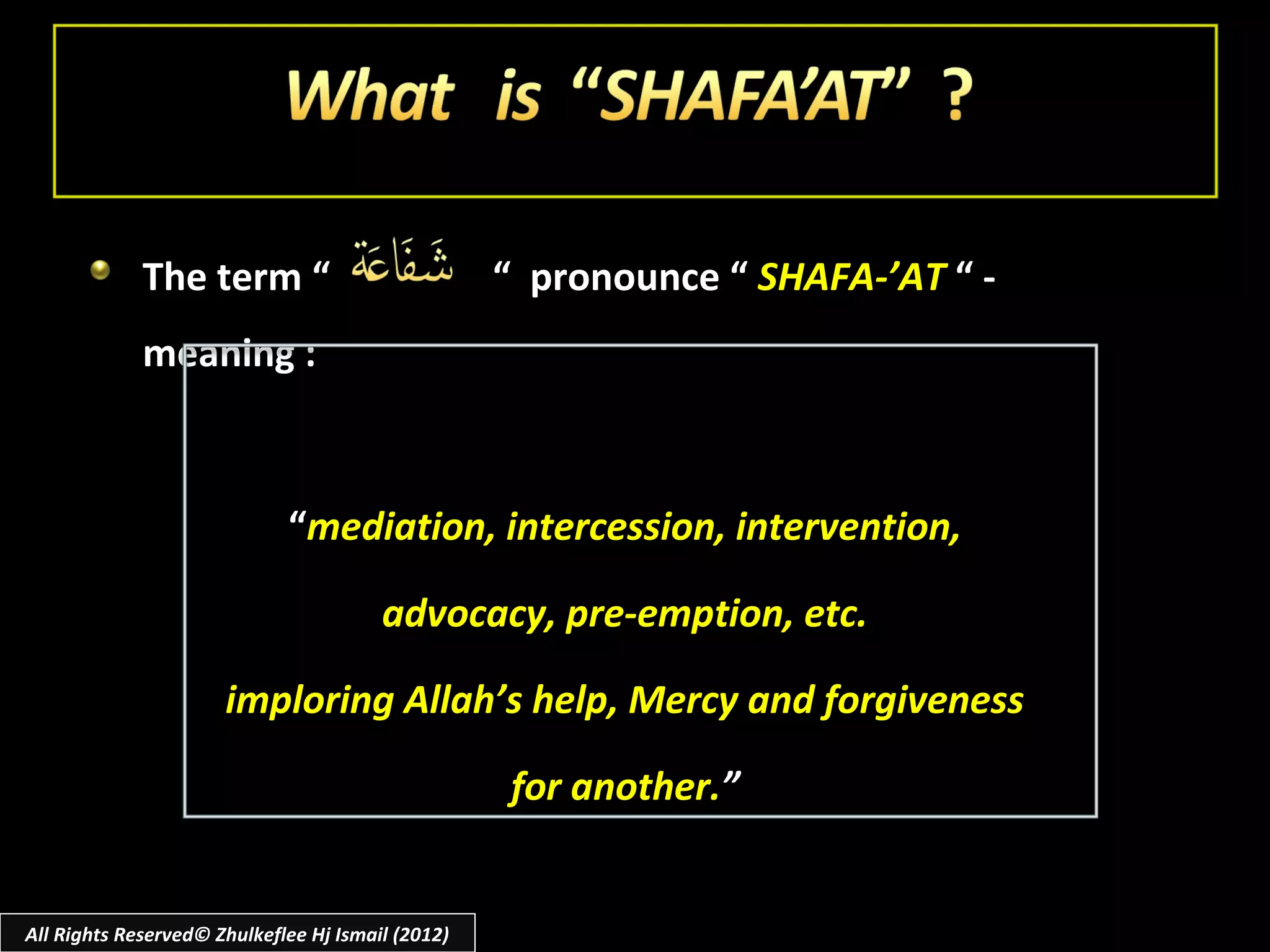 The term “                            “ pronounce “ SHAFA-’AT “ -
             meaning :



                             “mediation, intercession, intervention,

                                        advocacy, pre-emption, etc.

                      imploring Allah’s help, Mercy and forgiveness

                                                   for another.”


All Rights Reserved© Zhulkeflee Hj Ismail (2012)
 