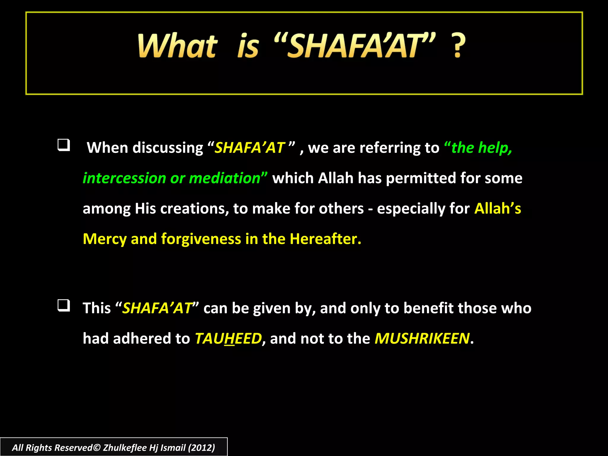  When discussing “SHAFA’AT ” , we are referring to “the help,
                intercession or mediation” which Allah has permitted for some
                among His creations, to make for others - especially for Allah’s
                Mercy and forgiveness in the Hereafter.



           This “SHAFA’AT” can be given by, and only to benefit those who
                had adhered to TAUHEED, and not to the MUSHRIKEEN.




All Rights Reserved© Zhulkeflee Hj Ismail (2012)
 