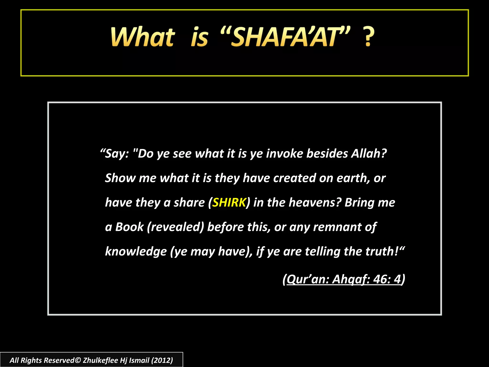“Say: "Do ye see what it is ye invoke besides Allah?
                            Show me what it is they have created on earth, or
                            have they a share (SHIRK) in the heavens? Bring me
                            a Book (revealed) before this, or any remnant of
                            knowledge (ye may have), if ye are telling the truth!“

                                                           (Qur’an: Ahqaf: 46: 4)




All Rights Reserved© Zhulkeflee Hj Ismail (2012)
 