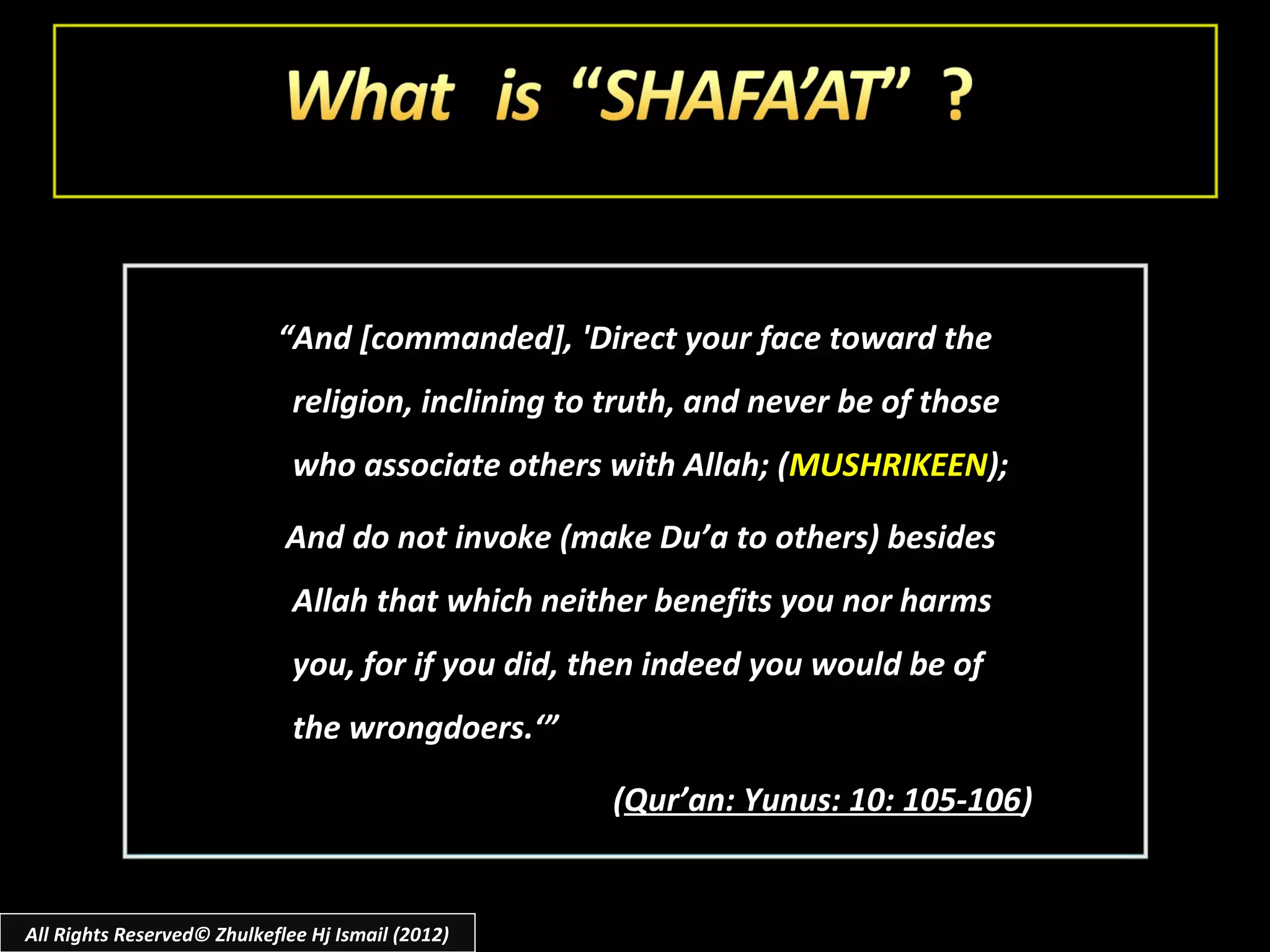 “And [commanded], 'Direct your face toward the
                              religion, inclining to truth, and never be of those
                              who associate others with Allah; (MUSHRIKEEN);

                             And do not invoke (make Du’a to others) besides
                              Allah that which neither benefits you nor harms
                              you, for if you did, then indeed you would be of
                              the wrongdoers.‘”

                                                     (Qur’an: Yunus: 10: 105-106)


All Rights Reserved© Zhulkeflee Hj Ismail (2012)
 