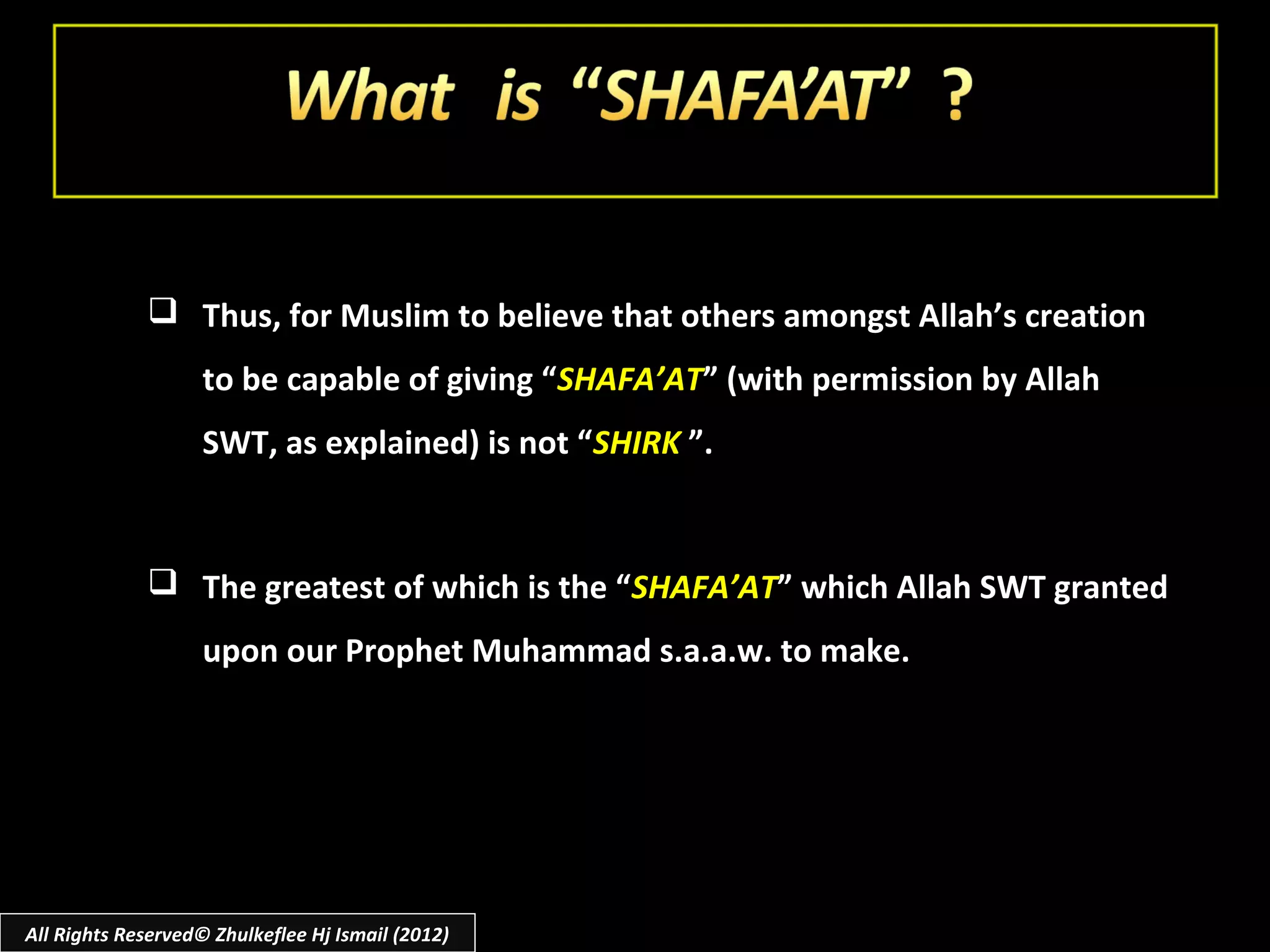  Thus, for Muslim to believe that others amongst Allah’s creation
                    to be capable of giving “SHAFA’AT” (with permission by Allah
                    SWT, as explained) is not “SHIRK ”.


              The greatest of which is the “SHAFA’AT” which Allah SWT granted
                    upon our Prophet Muhammad s.a.a.w. to make.




All Rights Reserved© Zhulkeflee Hj Ismail (2012)
 