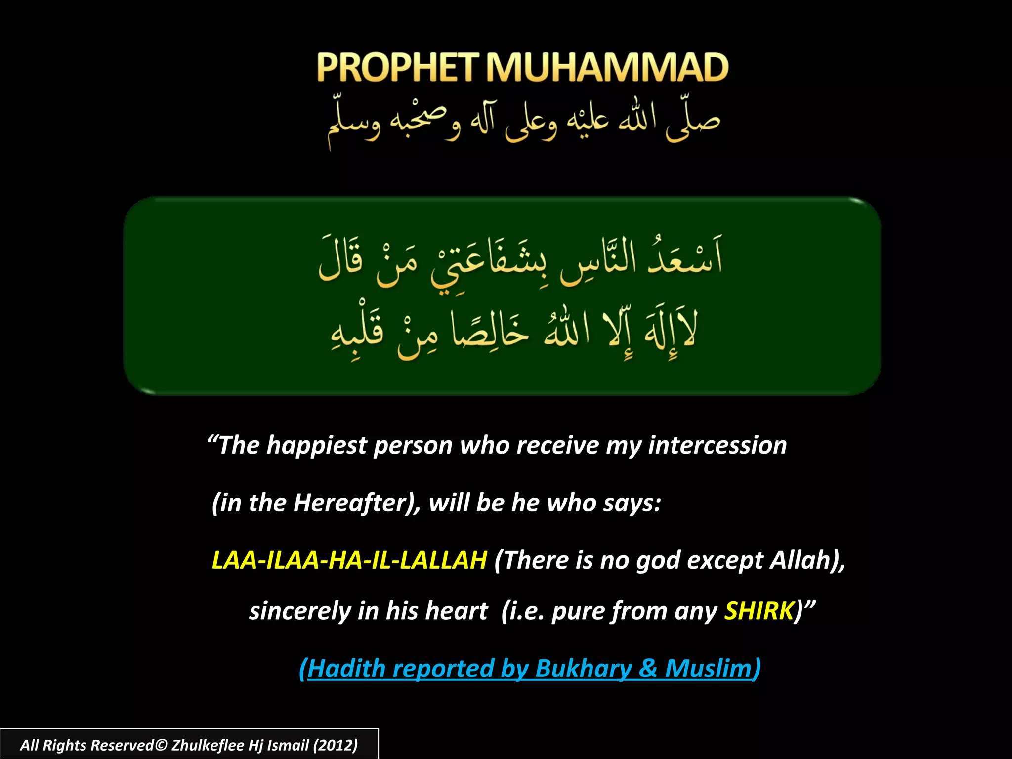 “The happiest person who receive my intercession

                           (in the Hereafter), will be he who says:

                           LAA-ILAA-HA-IL-LALLAH (There is no god except Allah),
                                sincerely in his heart (i.e. pure from any SHIRK)”

                                       (Hadith reported by Bukhary & Muslim)

All Rights Reserved© Zhulkeflee Hj Ismail (2012)
 