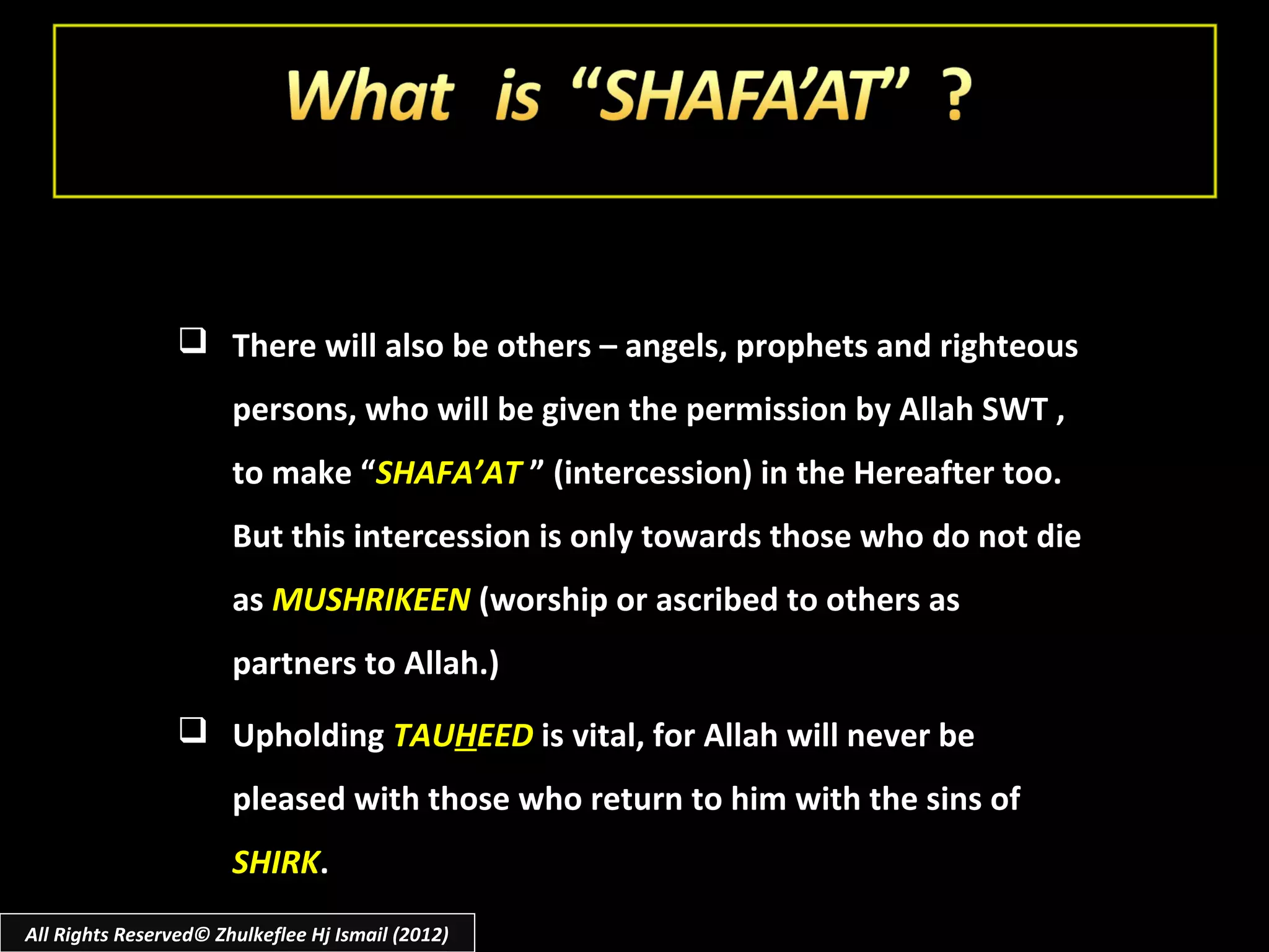  There will also be others – angels, prophets and righteous
                       persons, who will be given the permission by Allah SWT ,
                       to make “SHAFA’AT ” (intercession) in the Hereafter too.
                       But this intercession is only towards those who do not die
                       as MUSHRIKEEN (worship or ascribed to others as
                       partners to Allah.)
                  Upholding TAUHEED is vital, for Allah will never be
                       pleased with those who return to him with the sins of
                       SHIRK.
All Rights Reserved© Zhulkeflee Hj Ismail (2012)
 
