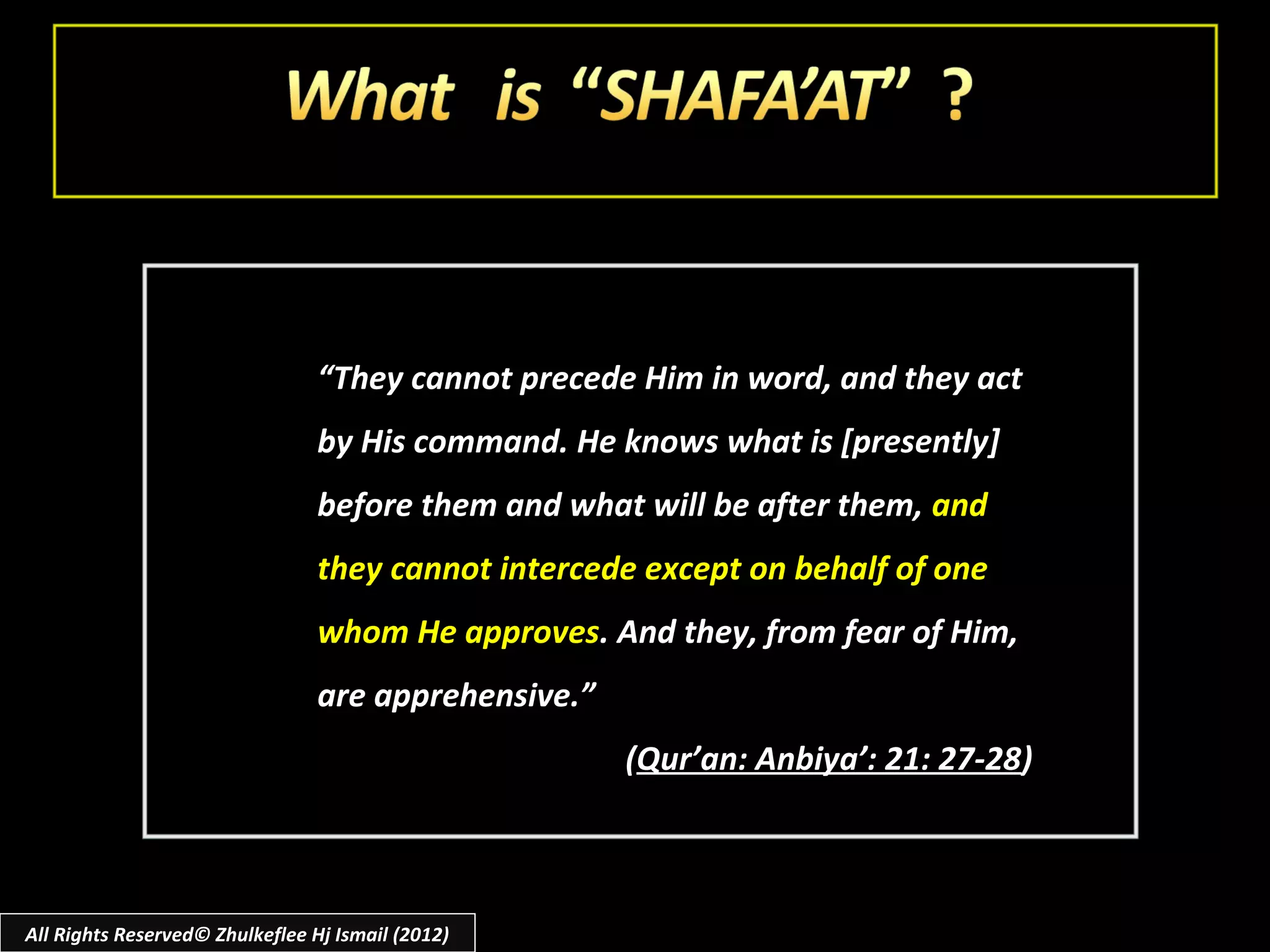 “They cannot precede Him in word, and they act
                                 by His command. He knows what is [presently]
                                 before them and what will be after them, and
                                 they cannot intercede except on behalf of one
                                 whom He approves. And they, from fear of Him,
                                 are apprehensive.”
                                                      (Qur’an: Anbiya’: 21: 27-28)



All Rights Reserved© Zhulkeflee Hj Ismail (2012)
 