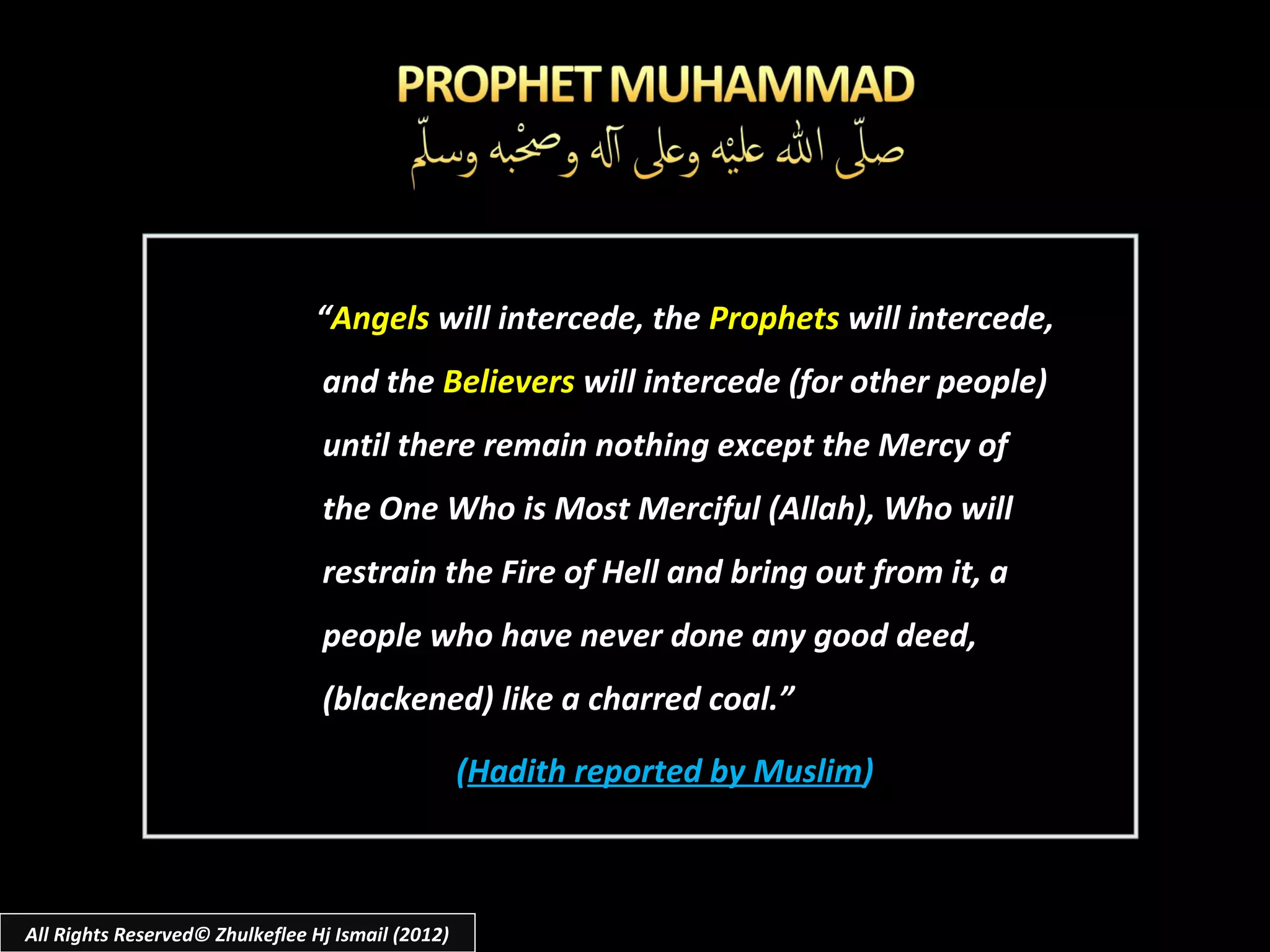 “Angels will intercede, the Prophets will intercede,
                                 and the Believers will intercede (for other people)
                                 until there remain nothing except the Mercy of
                                 the One Who is Most Merciful (Allah), Who will
                                 restrain the Fire of Hell and bring out from it, a
                                 people who have never done any good deed,
                                 (blackened) like a charred coal.”

                                                   (Hadith reported by Muslim)



All Rights Reserved© Zhulkeflee Hj Ismail (2012)
 