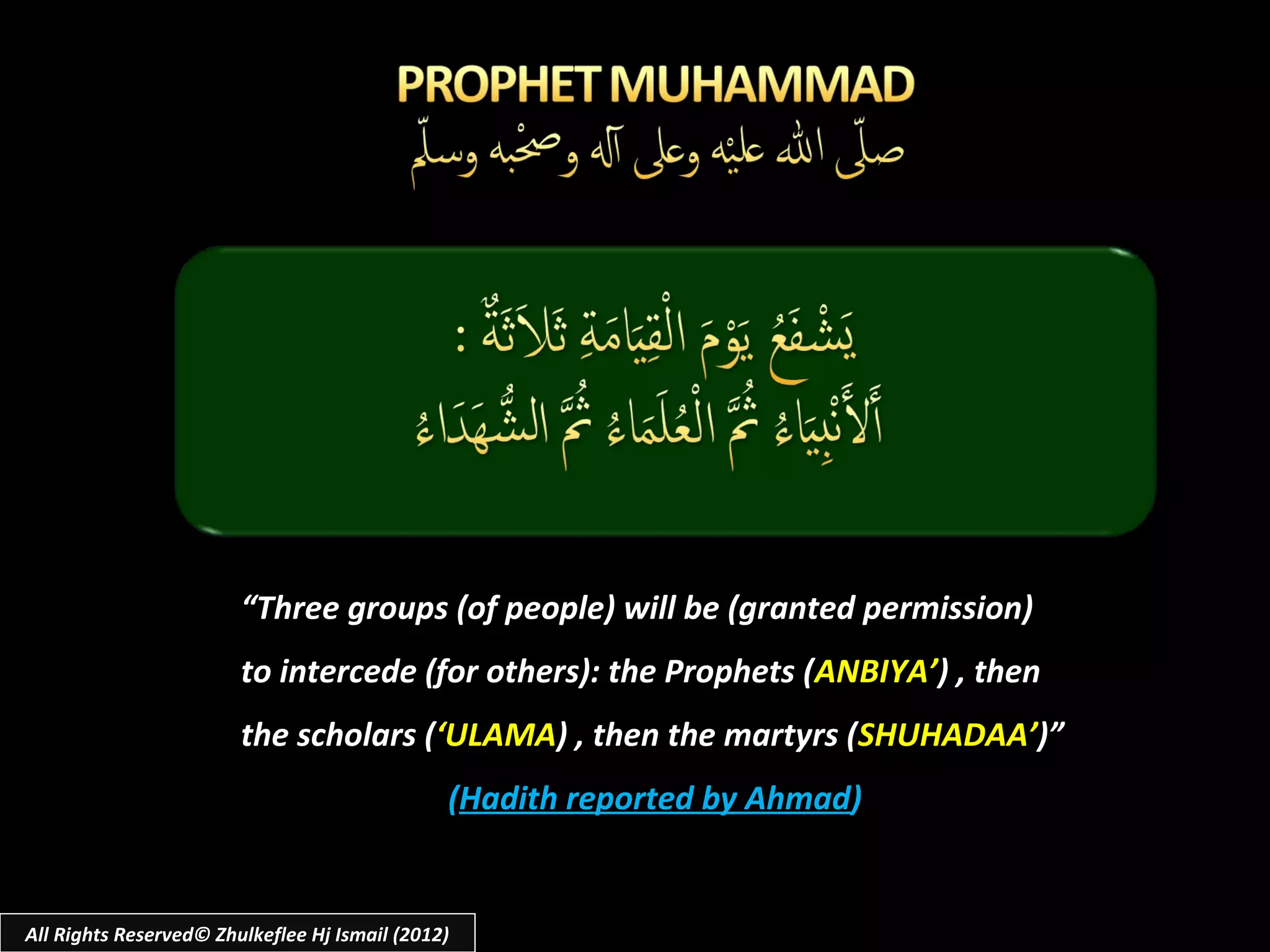 “Three groups (of people) will be (granted permission)
                        to intercede (for others): the Prophets (ANBIYA’) , then
                        the scholars (‘ULAMA) , then the martyrs (SHUHADAA’)”
                                               (Hadith reported by Ahmad)


All Rights Reserved© Zhulkeflee Hj Ismail (2012)
 