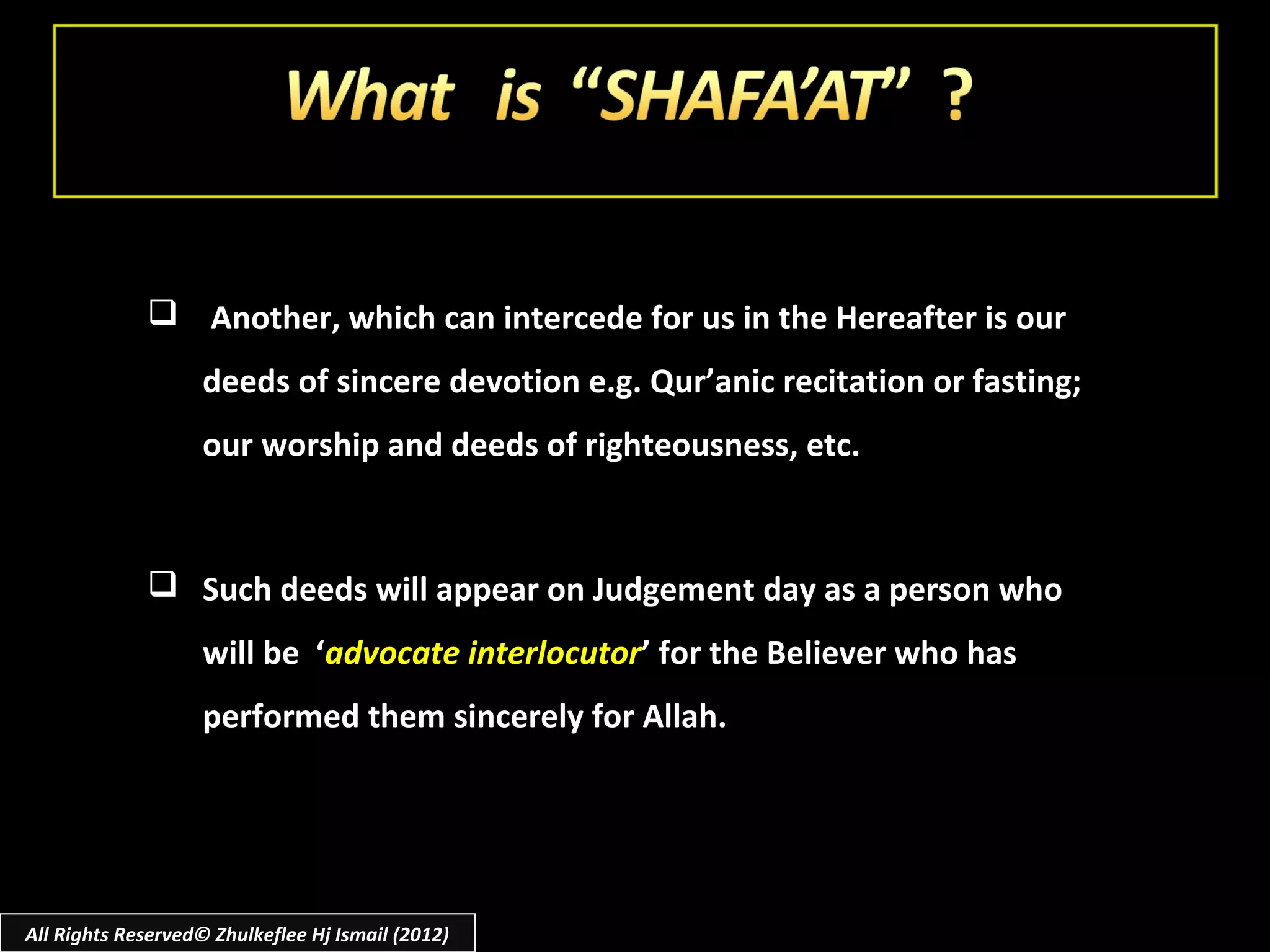  Another, which can intercede for us in the Hereafter is our
                    deeds of sincere devotion e.g. Qur’anic recitation or fasting;
                    our worship and deeds of righteousness, etc.



              Such deeds will appear on Judgement day as a person who
                    will be ‘advocate interlocutor’ for the Believer who has
                    performed them sincerely for Allah.




All Rights Reserved© Zhulkeflee Hj Ismail (2012)
 