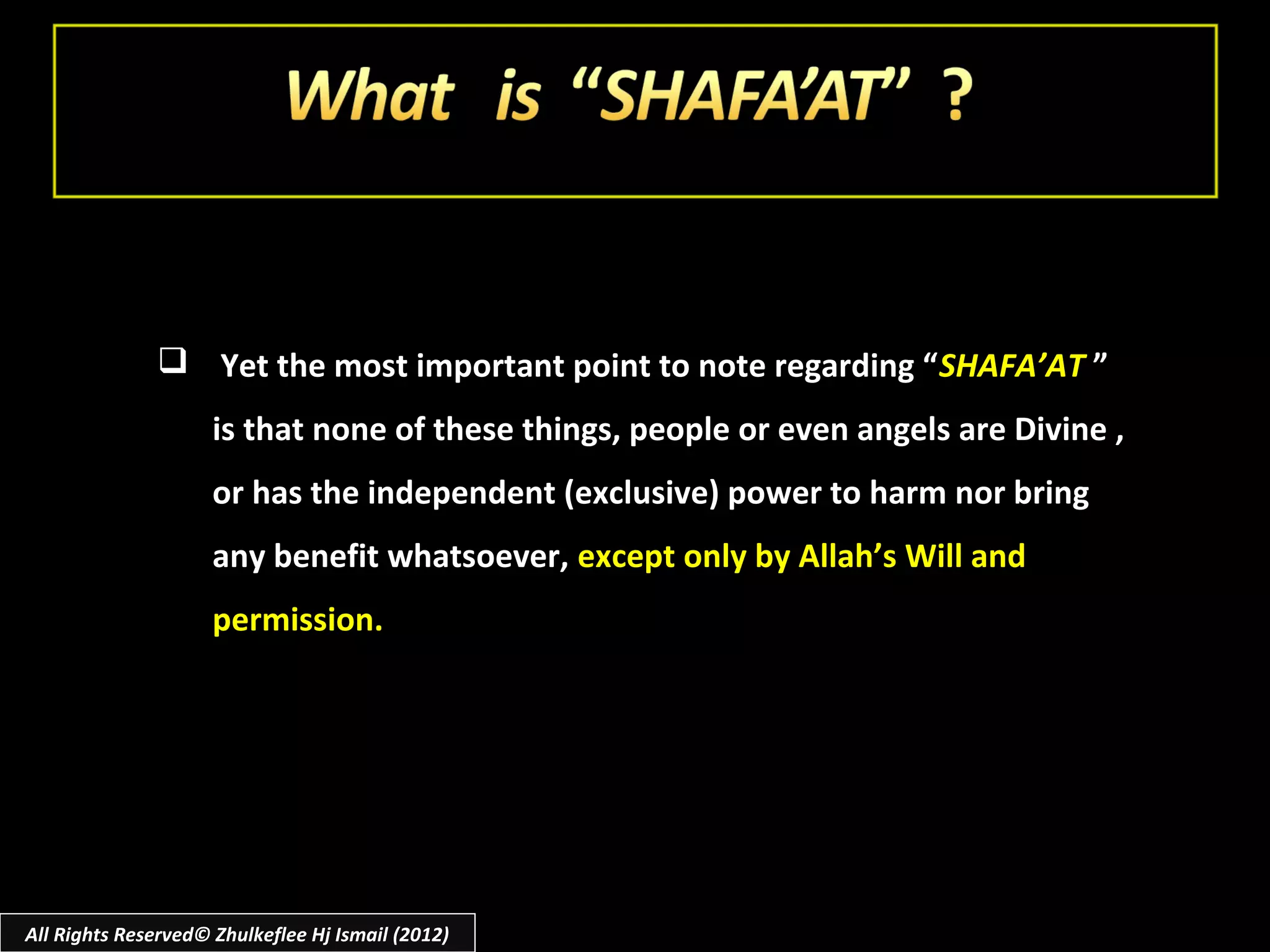  Yet the most important point to note regarding “ SHAFA’AT ”
                     is that none of these things, people or even angels are Divine ,
                     or has the independent (exclusive) power to harm nor bring
                     any benefit whatsoever, except only by Allah’s Will and
                     permission.




All Rights Reserved© Zhulkeflee Hj Ismail (2012)
 