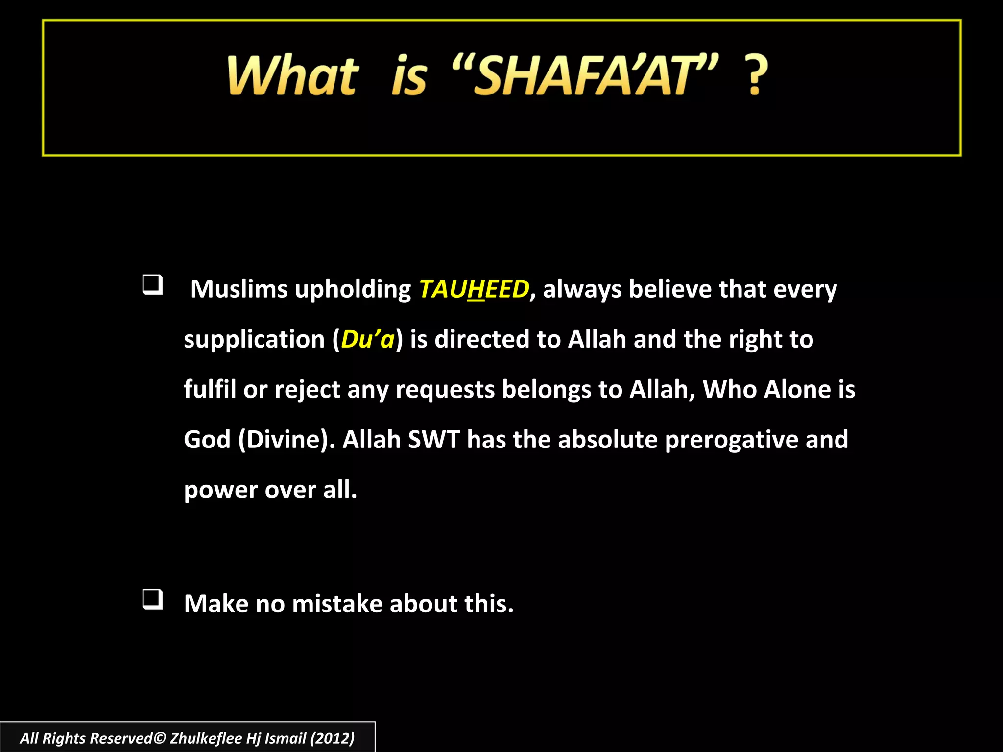  Muslims upholding TAUHEED, always believe that every
                       supplication (Du’a) is directed to Allah and the right to
                       fulfil or reject any requests belongs to Allah, Who Alone is
                       God (Divine). Allah SWT has the absolute prerogative and
                       power over all.



                  Make no mistake about this.



All Rights Reserved© Zhulkeflee Hj Ismail (2012)
 