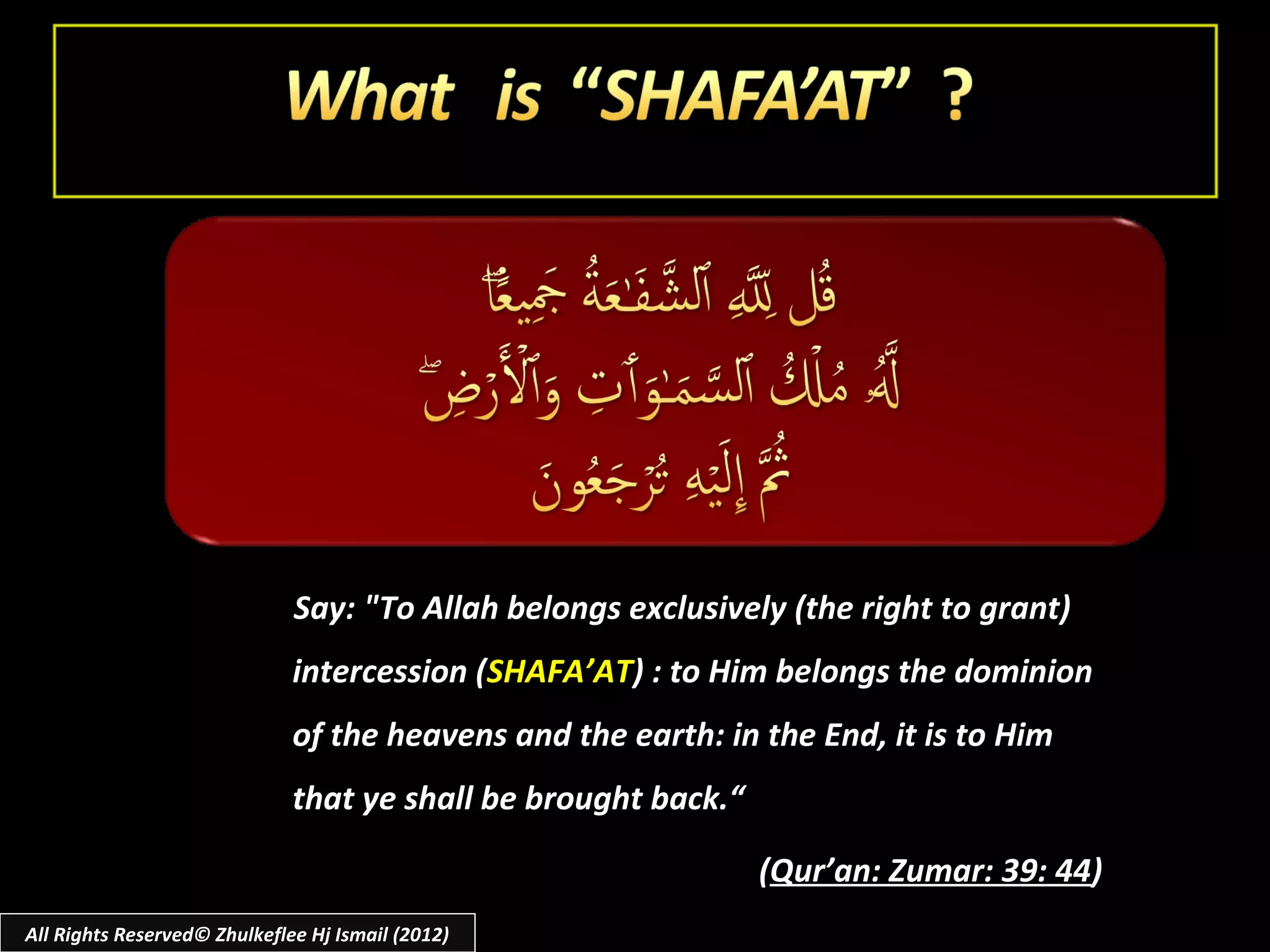 Say: "To Allah belongs exclusively (the right to grant)
                              intercession (SHAFA’AT) : to Him belongs the dominion
                              of the heavens and the earth: in the End, it is to Him
                              that ye shall be brought back.“

                                                                (Qur’an: Zumar: 39: 44)
All Rights Reserved© Zhulkeflee Hj Ismail (2012)
 