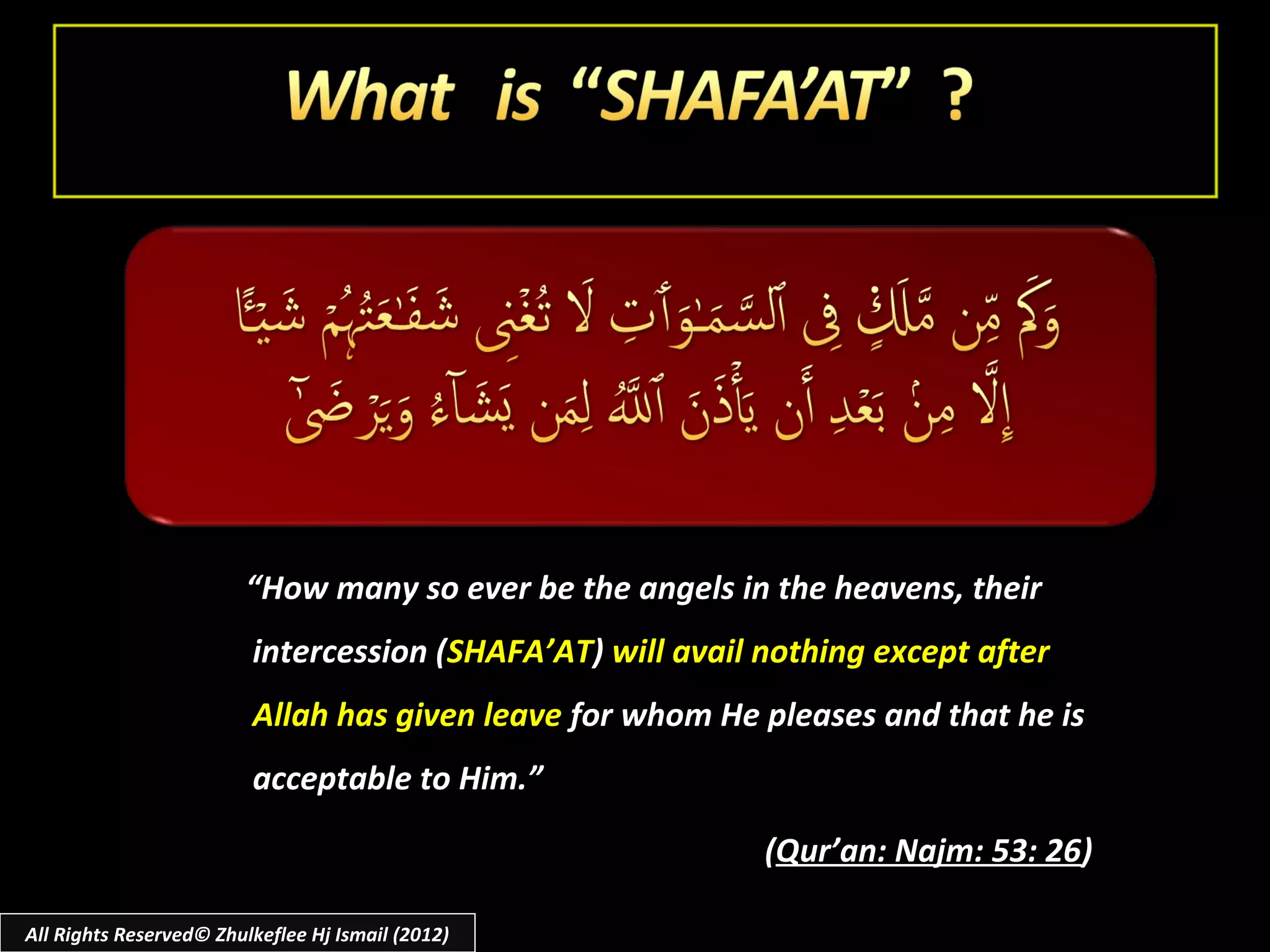 “How many so ever be the angels in the heavens, their
                         intercession (SHAFA’AT) will avail nothing except after
                         Allah has given leave for whom He pleases and that he is
                         acceptable to Him.”

                                                            (Qur’an: Najm: 53: 26)

All Rights Reserved© Zhulkeflee Hj Ismail (2012)
 