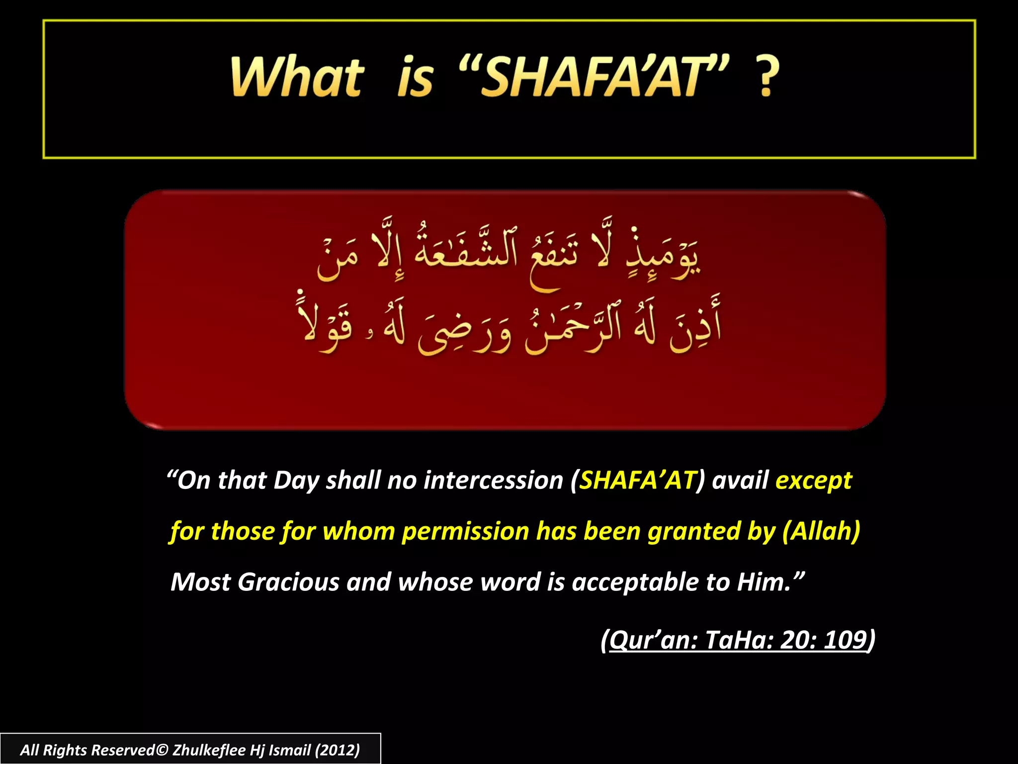 “On that Day shall no intercession (SHAFA’AT) avail except
                     for those for whom permission has been granted by (Allah)
                     Most Gracious and whose word is acceptable to Him.”

                                                        (Qur’an: TaHa: 20: 109)


All Rights Reserved© Zhulkeflee Hj Ismail (2012)
 