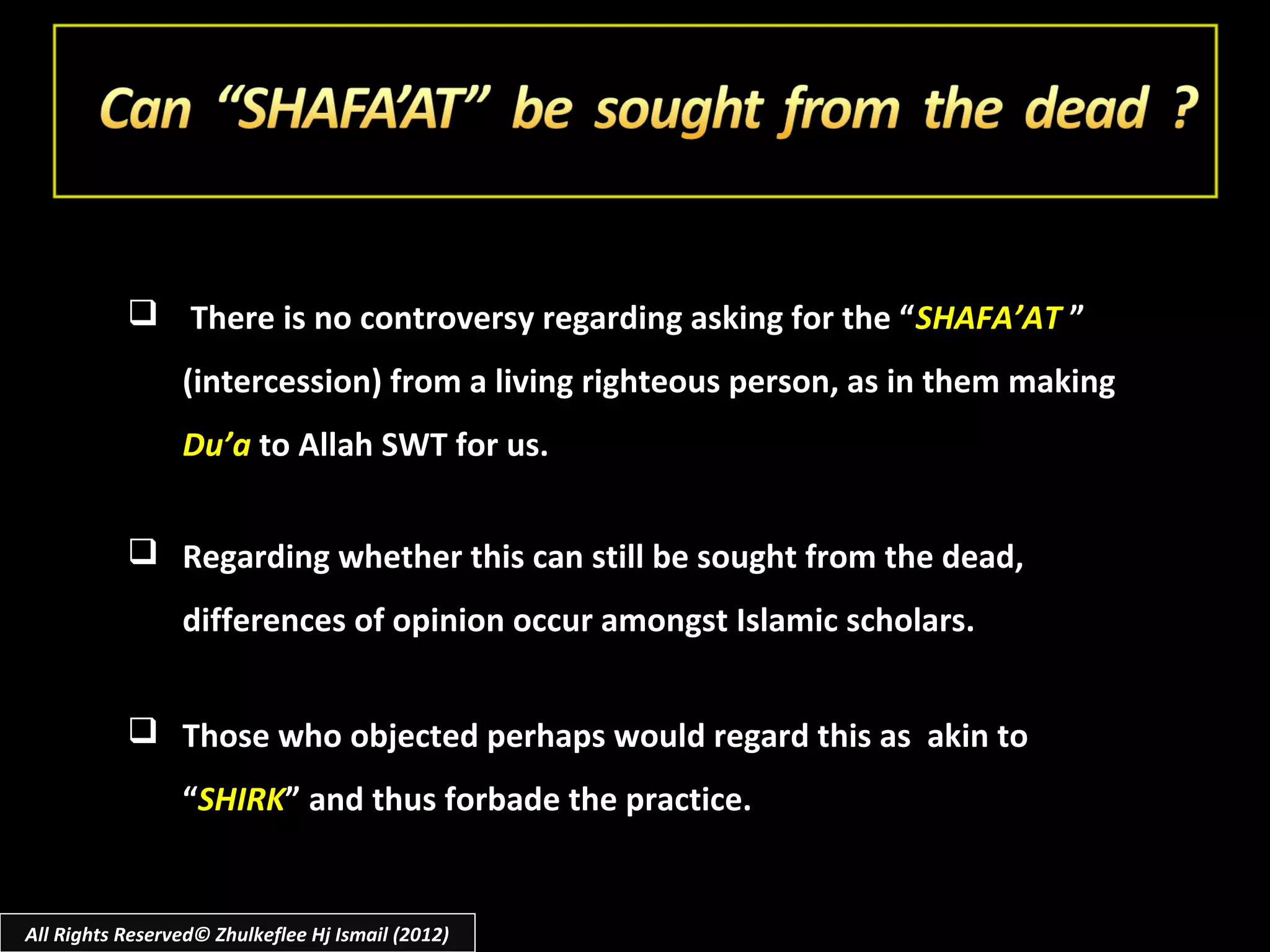  There is no controversy regarding asking for the “ SHAFA’AT ”
                 (intercession) from a living righteous person, as in them making
                 Du’a to Allah SWT for us.


            Regarding whether this can still be sought from the dead,
                 differences of opinion occur amongst Islamic scholars.


            Those who objected perhaps would regard this as akin to
                 “SHIRK” and thus forbade the practice.


All Rights Reserved© Zhulkeflee Hj Ismail (2012)
 