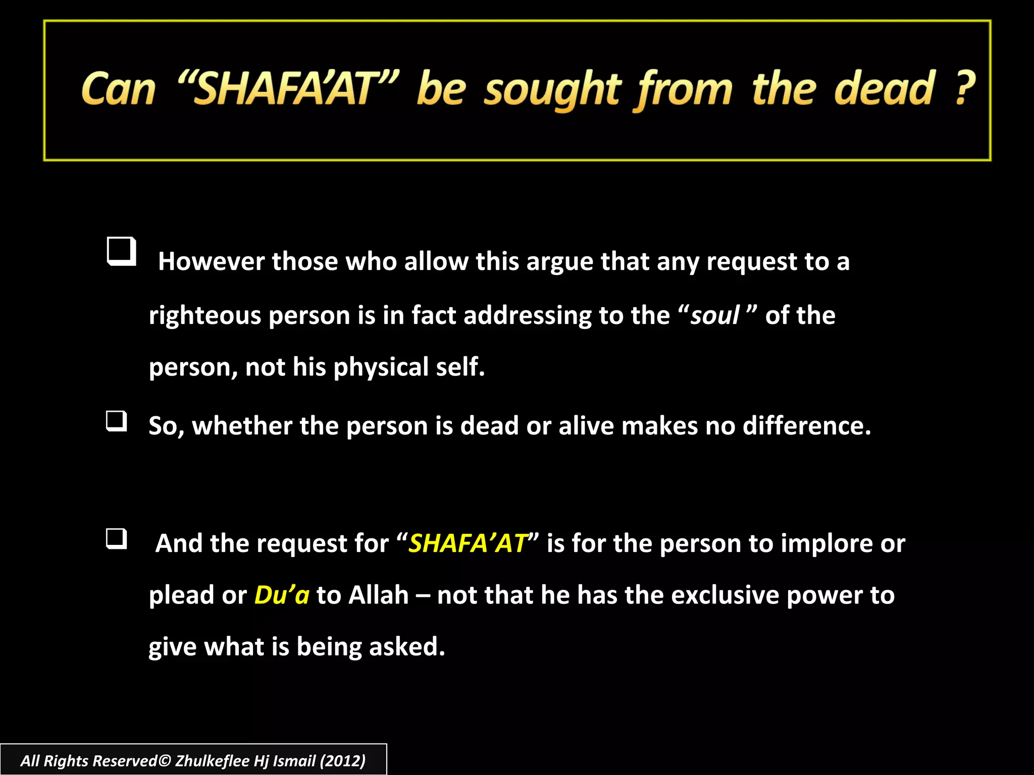        However those who allow this argue that any request to a
                 righteous person is in fact addressing to the “ soul ” of the
                 person, not his physical self.
            So, whether the person is dead or alive makes no difference.



            And the request for “SHAFA’AT” is for the person to implore or
                 plead or Du’a to Allah – not that he has the exclusive power to
                 give what is being asked.


All Rights Reserved© Zhulkeflee Hj Ismail (2012)
 