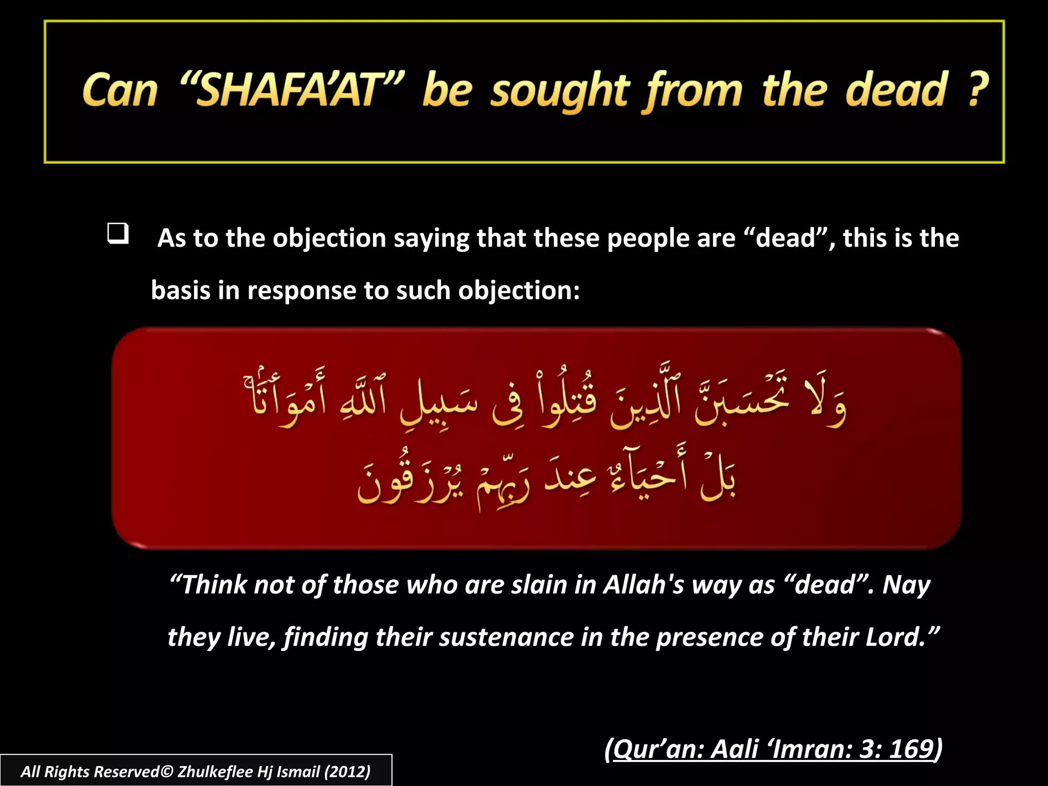  As to the objection saying that these people are “dead”, this is the
                 basis in response to such objection:




                    “Think not of those who are slain in Allah's way as “dead”. Nay
                    they live, finding their sustenance in the presence of their Lord.”


                                                         (Qur’an: Aali ‘Imran: 3: 169)
All Rights Reserved© Zhulkeflee Hj Ismail (2012)
 