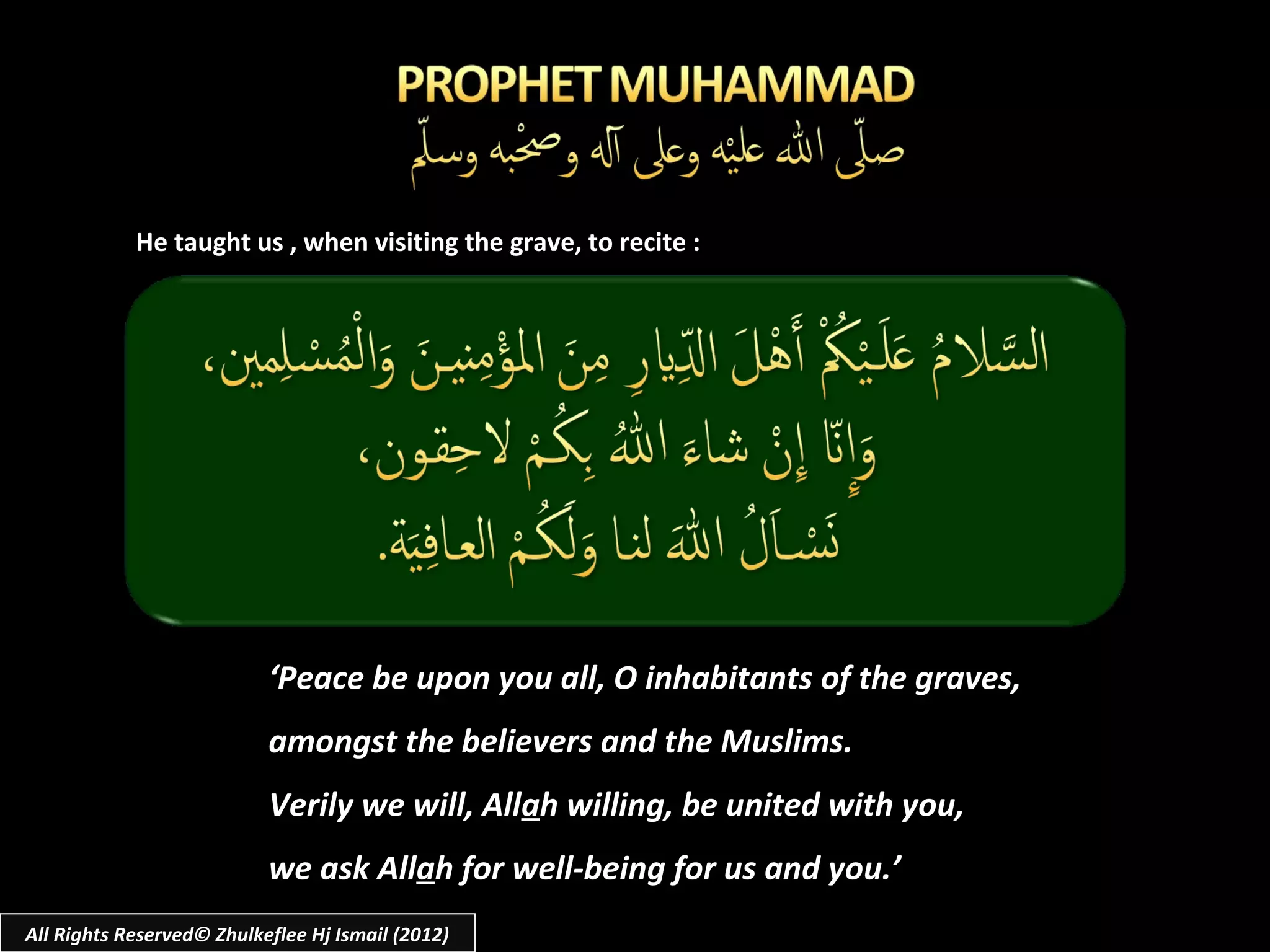He taught us , when visiting the grave, to recite :




                           ‘Peace be upon you all, O inhabitants of the graves,
                           amongst the believers and the Muslims.
                           Verily we will, Allah willing, be united with you,
                           we ask Allah for well-being for us and you.’
All Rights Reserved© Zhulkeflee Hj Ismail (2012)
 