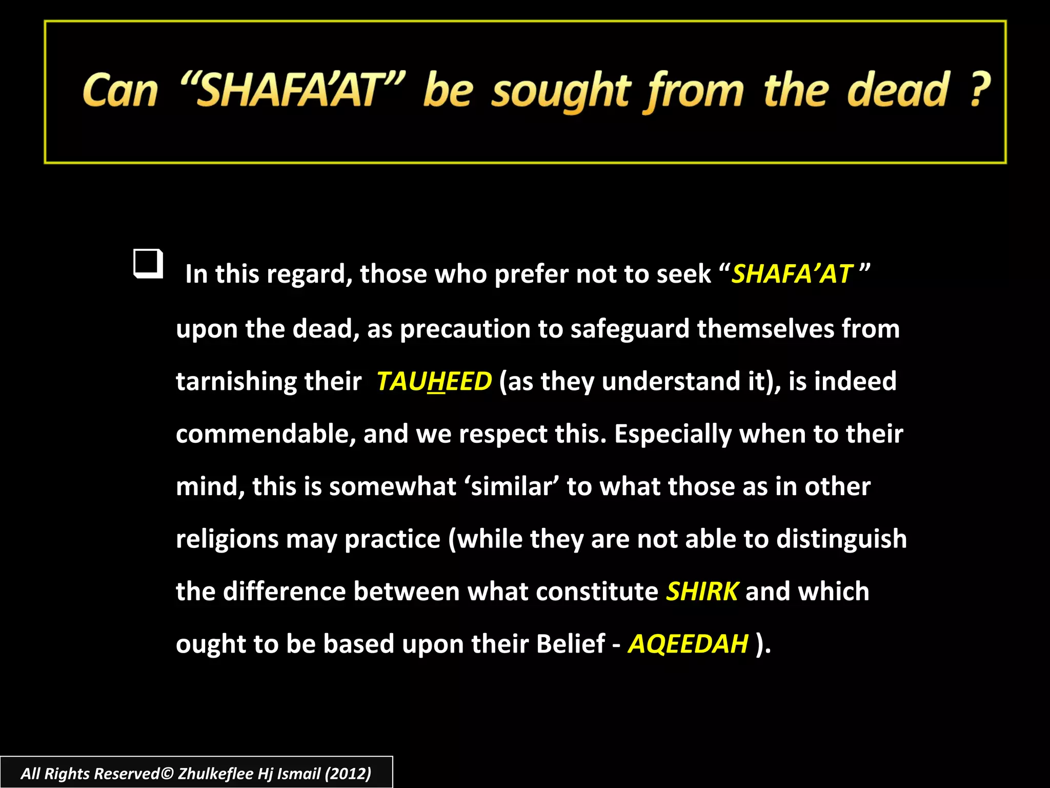        In this regard, those who prefer not to seek “ SHAFA’AT ”
                     upon the dead, as precaution to safeguard themselves from
                     tarnishing their TAUHEED (as they understand it), is indeed
                     commendable, and we respect this. Especially when to their
                     mind, this is somewhat ‘similar’ to what those as in other
                     religions may practice (while they are not able to distinguish
                     the difference between what constitute SHIRK and which
                     ought to be based upon their Belief - AQEEDAH ).



All Rights Reserved© Zhulkeflee Hj Ismail (2012)
 