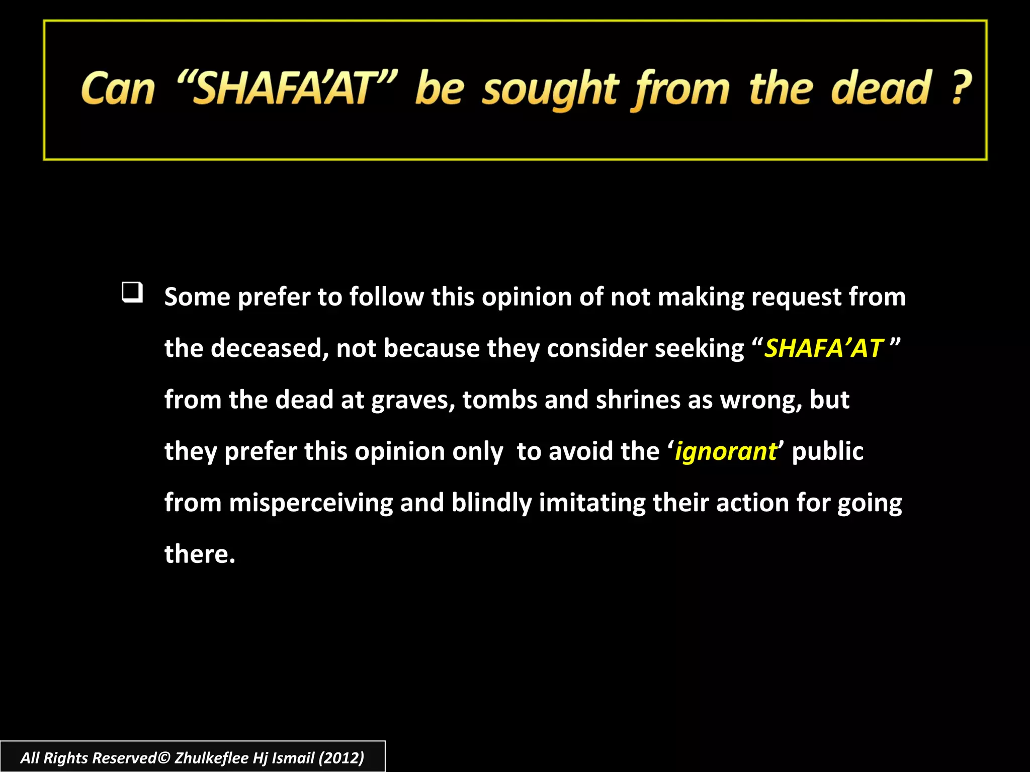  Some prefer to follow this opinion of not making request from
                    the deceased, not because they consider seeking “ SHAFA’AT ”
                    from the dead at graves, tombs and shrines as wrong, but
                    they prefer this opinion only to avoid the ‘ignorant’ public
                    from misperceiving and blindly imitating their action for going
                    there.




All Rights Reserved© Zhulkeflee Hj Ismail (2012)
 