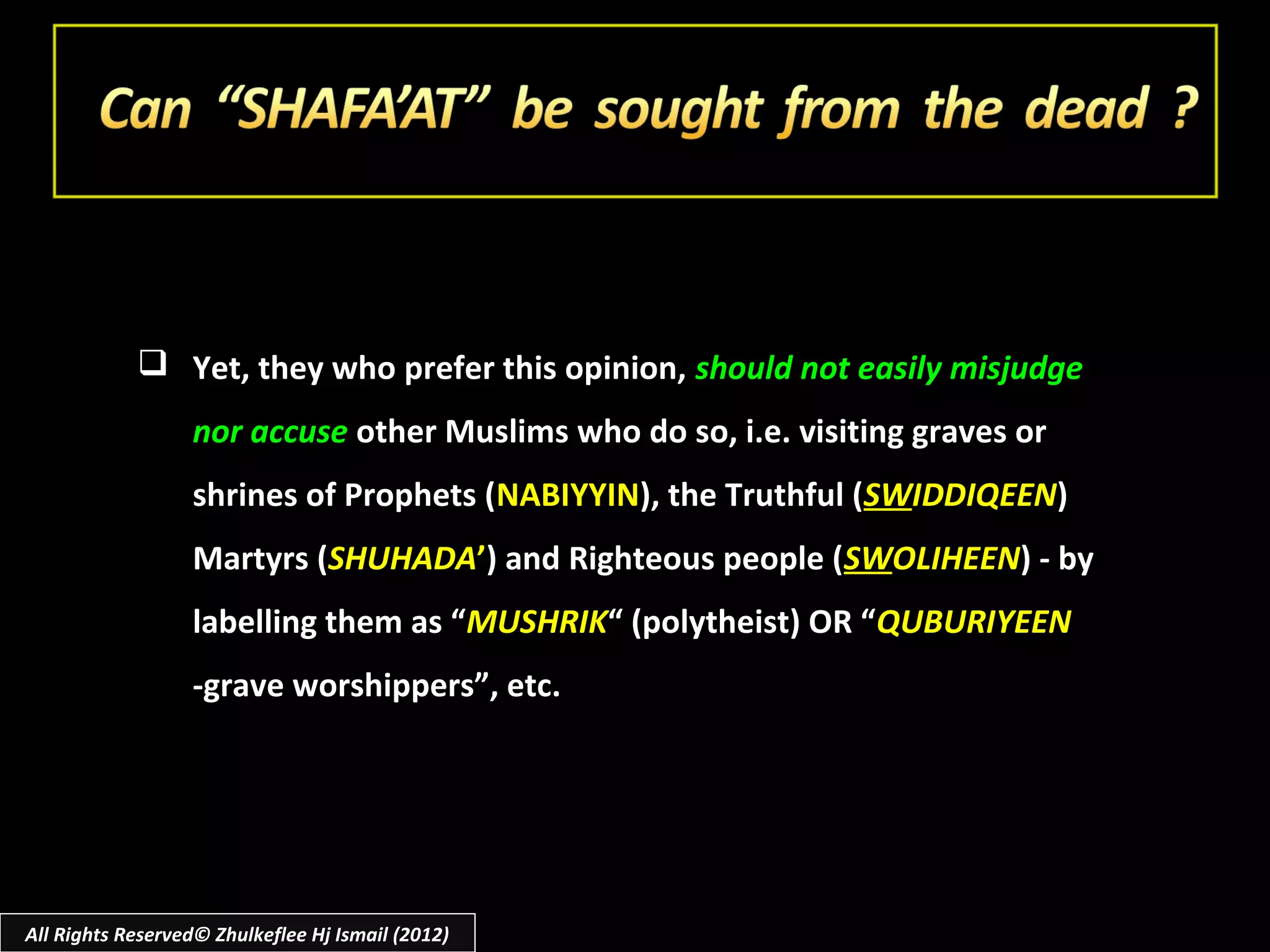  Yet, they who prefer this opinion, should not easily misjudge
                  nor accuse other Muslims who do so, i.e. visiting graves or
                  shrines of Prophets (NABIYYIN), the Truthful (SWIDDIQEEN)
                  Martyrs (SHUHADA’) and Righteous people (SWOLIHEEN) - by
                  labelling them as “MUSHRIK“ (polytheist) OR “QUBURIYEEN
                  -grave worshippers”, etc.




All Rights Reserved© Zhulkeflee Hj Ismail (2012)
 