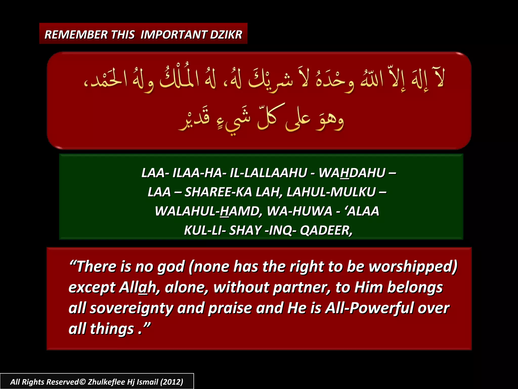 REMEMBER THIS IMPORTANT DZIKR




                                    LAA- ILAA-HA- IL-LALLAAHU - WAHDAHU –
                                     LAA – SHAREE-KA LAH, LAHUL-MULKU –
                                      WALAHUL-HAMD, WA-HUWA - ‘ALAA
                                           KUL-LI- SHAY -INQ- QADEER,

                “There is no god (none has the right to be worshipped)
                except Allah, alone, without partner, to Him belongs
                all sovereignty and praise and He is All-Powerful over
                all things .”

All Rights Reserved© Zhulkeflee Hj Ismail (2012)
 