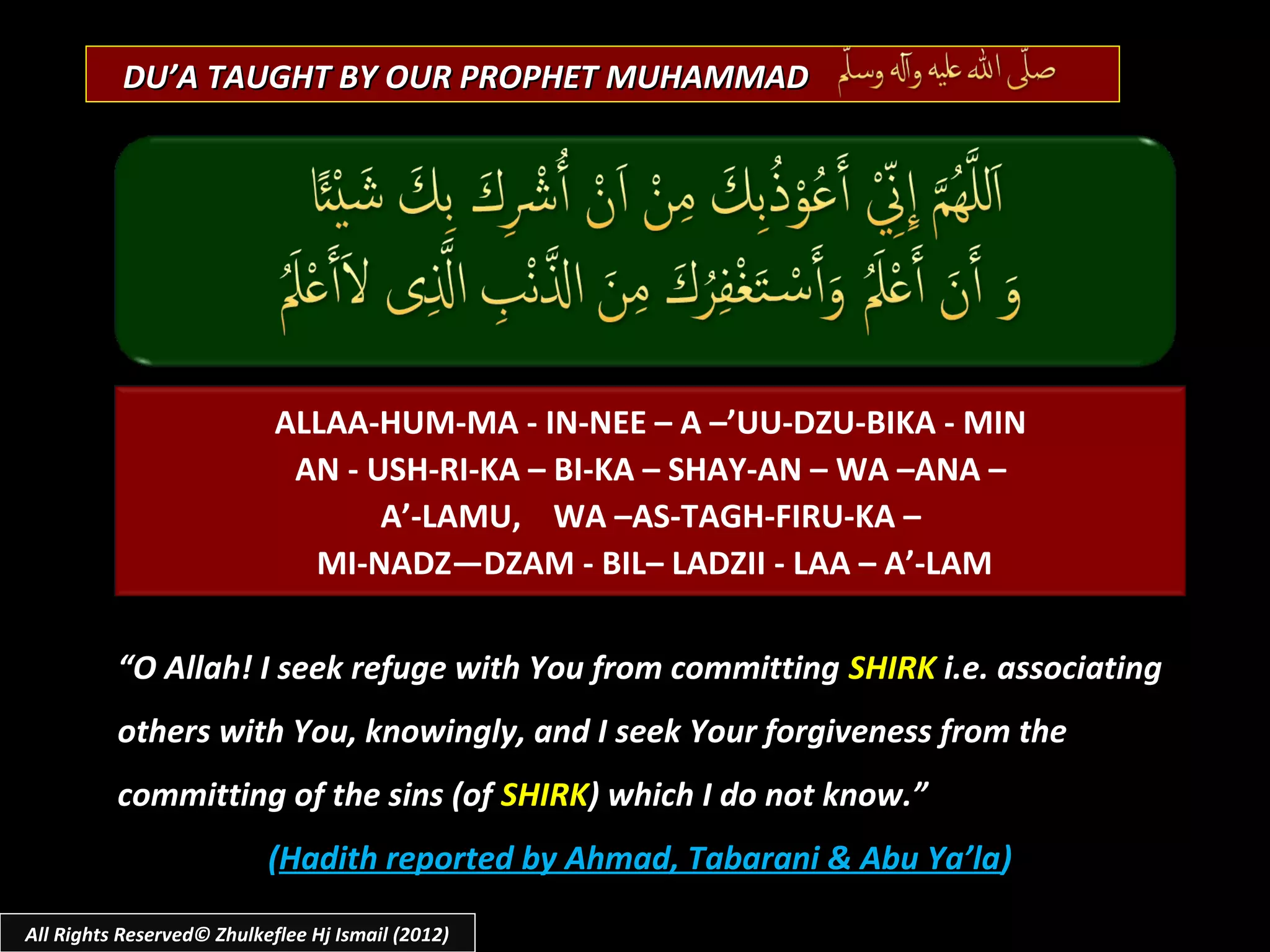 DU’A TAUGHT BY OUR PROPHET MUHAMMAD




                            ALLAA-HUM-MA - IN-NEE – A –’UU-DZU-BIKA - MIN
                             AN - USH-RI-KA – BI-KA – SHAY-AN – WA –ANA –
                                   A’-LAMU, WA –AS-TAGH-FIRU-KA –
                              MI-NADZ—DZAM - BIL– LADZII - LAA – A’-LAM

          “O Allah! I seek refuge with You from committing SHIRK i.e. associating
          others with You, knowingly, and I seek Your forgiveness from the
          committing of the sins (of SHIRK) which I do not know.”
                           (Hadith reported by Ahmad, Tabarani & Abu Ya’la)

All Rights Reserved© Zhulkeflee Hj Ismail (2012)
 