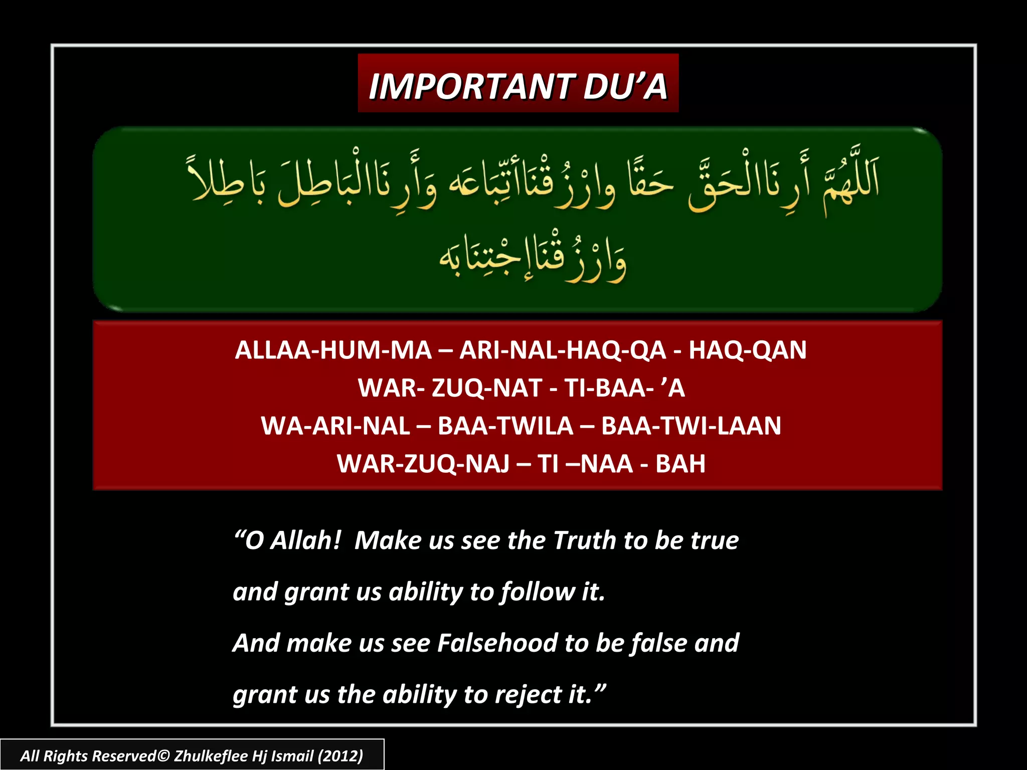 IMPORTANT DU’A




                              ALLAA-HUM-MA – ARI-NAL-HAQ-QA - HAQ-QAN
                                      WAR- ZUQ-NAT - TI-BAA- ’A
                                WA-ARI-NAL – BAA-TWILA – BAA-TWI-LAAN
                                     WAR-ZUQ-NAJ – TI –NAA - BAH

                             “O Allah! Make us see the Truth to be true
                             and grant us ability to follow it.
                             And make us see Falsehood to be false and
                             grant us the ability to reject it.”

All Rights Reserved© Zhulkeflee Hj Ismail (2012)
 