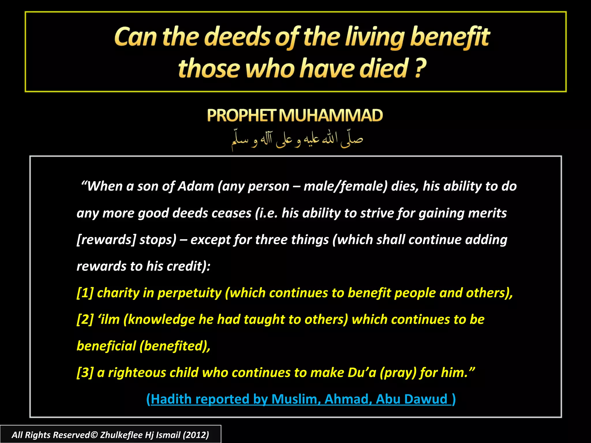 “When a son of Adam (any person – male/female) dies, his ability to do
               any more good deeds ceases (i.e. his ability to strive for gaining merits
               [rewards] stops) – except for three things (which shall continue adding
               rewards to his credit):
               [1] charity in perpetuity (which continues to benefit people and others),
               [2] ‘ilm (knowledge he had taught to others) which continues to be
               beneficial (benefited),
               [3] a righteous child who continues to make Du’a (pray) for him.”
                                (Hadith reported by Muslim, Ahmad, Abu Dawud )

All Rights Reserved© Zhulkeflee Hj Ismail (2012)
 