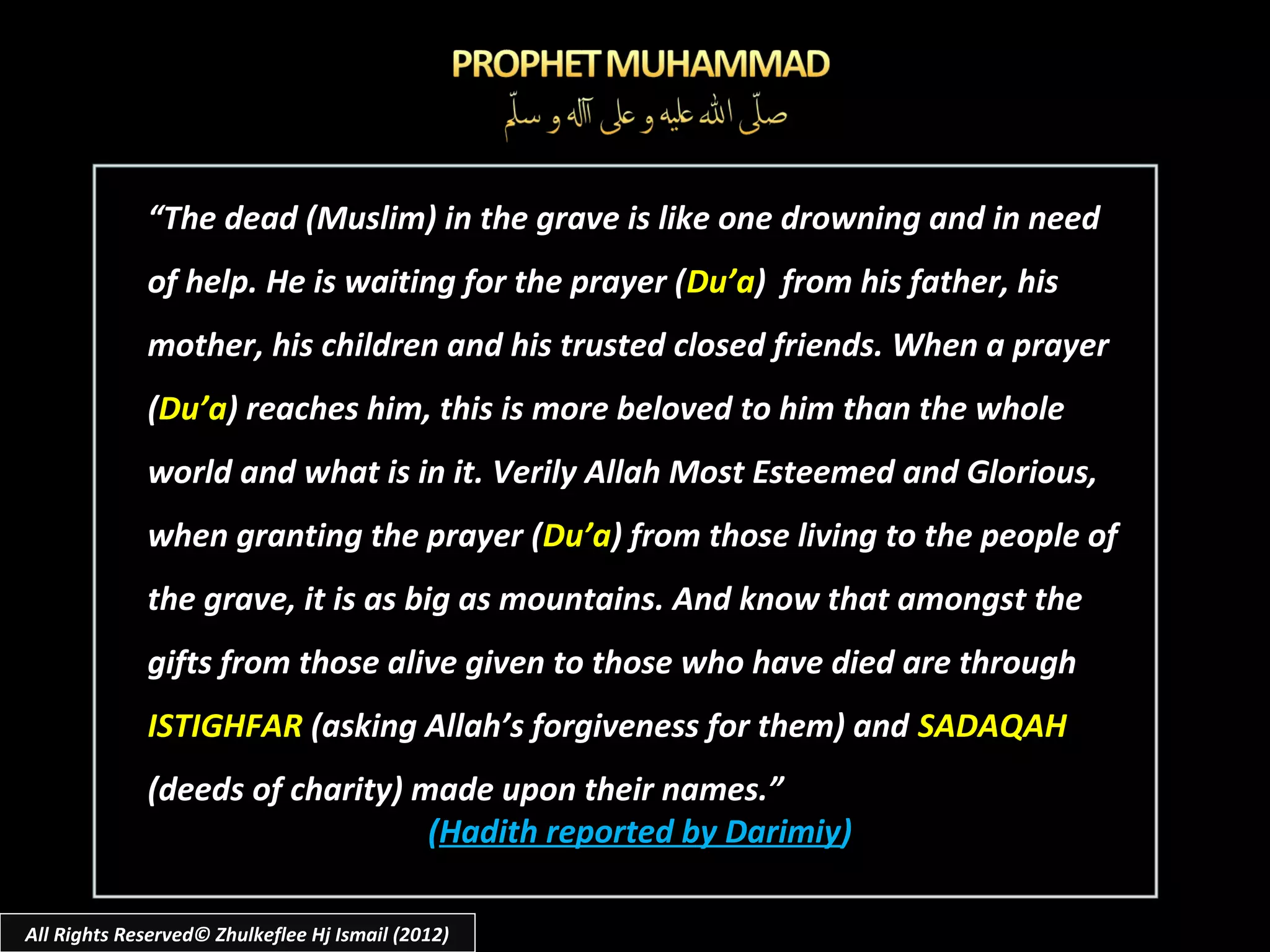 “The dead (Muslim) in the grave is like one drowning and in need
             of help. He is waiting for the prayer (Du’a) from his father, his
             mother, his children and his trusted closed friends. When a prayer
             (Du’a) reaches him, this is more beloved to him than the whole
             world and what is in it. Verily Allah Most Esteemed and Glorious,
             when granting the prayer (Du’a) from those living to the people of
             the grave, it is as big as mountains. And know that amongst the
             gifts from those alive given to those who have died are through
             ISTIGHFAR (asking Allah’s forgiveness for them) and SADAQAH
             (deeds of charity) made upon their names.”
                                 (Hadith reported by Darimiy)

All Rights Reserved© Zhulkeflee Hj Ismail (2012)
 