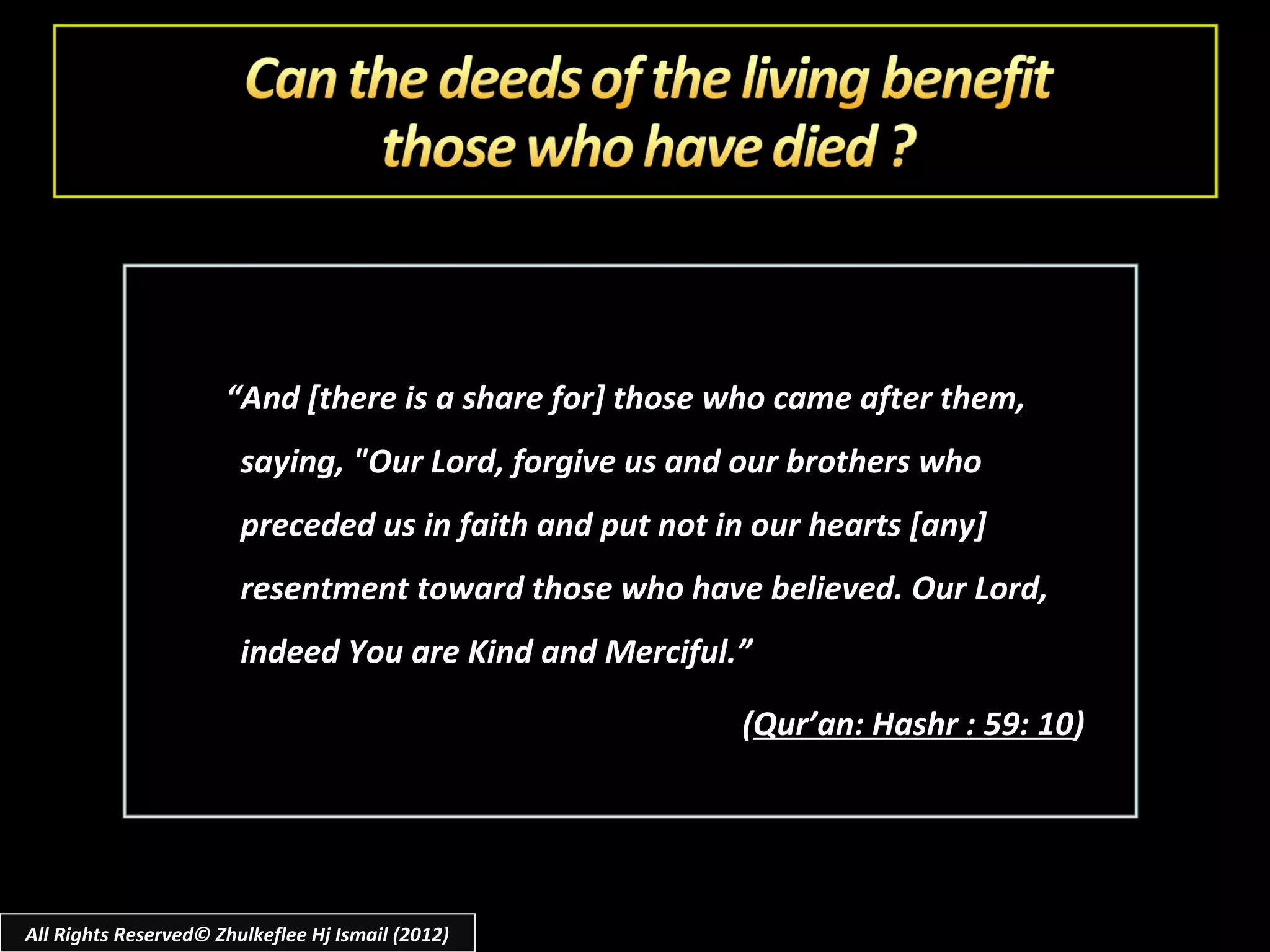 “And [there is a share for] those who came after them,
                        saying, "Our Lord, forgive us and our brothers who
                        preceded us in faith and put not in our hearts [any]
                        resentment toward those who have believed. Our Lord,
                        indeed You are Kind and Merciful.”

                                                          (Qur’an: Hashr : 59: 10)




All Rights Reserved© Zhulkeflee Hj Ismail (2012)
 