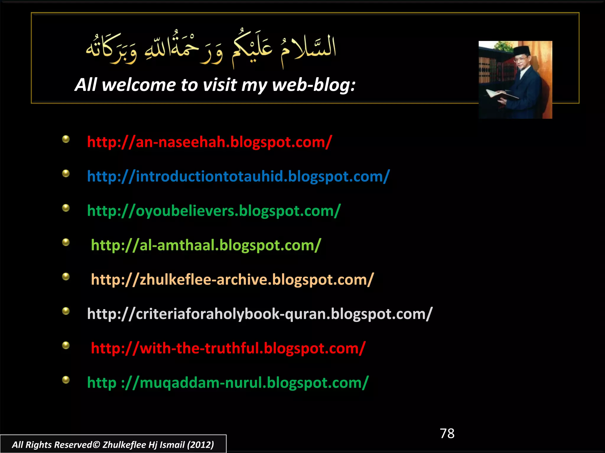 All welcome to visit my web-blog:

                 http://an-naseehah.blogspot.com/

                 http://introductiontotauhid.blogspot.com/

                 http://oyoubelievers.blogspot.com/

                  http://al-amthaal.blogspot.com/

                  http://zhulkeflee-archive.blogspot.com/

                 http://criteriaforaholybook-quran.blogspot.com/

                  http://with-the-truthful.blogspot.com/

                 http ://muqaddam-nurul.blogspot.com/


                                                                   78
All Rights Reserved© Zhulkeflee Hj Ismail (2012)
 