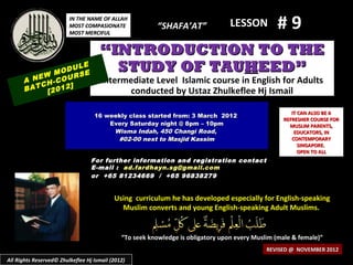 IN THE NAME OF ALLAH
                         MOST COMPASIONATE
                         MOST MERCIFUL
                                                         “SHAFA’AT”               LESSON         #9
                                     “INTRODUCTION TO THE
            M
                  LE
              ODU E
                  S
                                       STUDY OF TAUHEED”
      A NEW -COUR                     Intermediate Level Islamic course in English for Adults
         CH     ]
      BAT [2012                             conducted by Ustaz Zhulkeflee Hj Ismail

                                                                                                      IT CAN ALSO BE A
                                   16 weekly class started from: 3 March 2012
                                                                                                   REFRESHER COURSE FOR
                                       Every Saturday night @ 8pm – 10pm                             MUSLIM PARENTS,
                                        Wisma Indah, 450 Changi Road,                                  EDUCATORS, IN
                                         #02-00 next to Masjid Kassim                                 CONTEMPORARY
                                                                                                         SINGAPORE.
                                                                                                         OPEN TO ALL
                                  For further information and registration contact
                                  E -mail : ad.fardhayn.sg@gmail.com
                                  or +65 81234669 / +65 96838279


                                           Using curriculum he has developed especially for English-speaking
                                             Muslim converts and young English-speaking Adult Muslims.


                                              “To seek knowledge is obligatory upon every Muslim (male & female)”
                                                                                              REVISED @ NOVEMBER 2012
All Rights Reserved© Zhulkeflee Hj Ismail (2012)
 